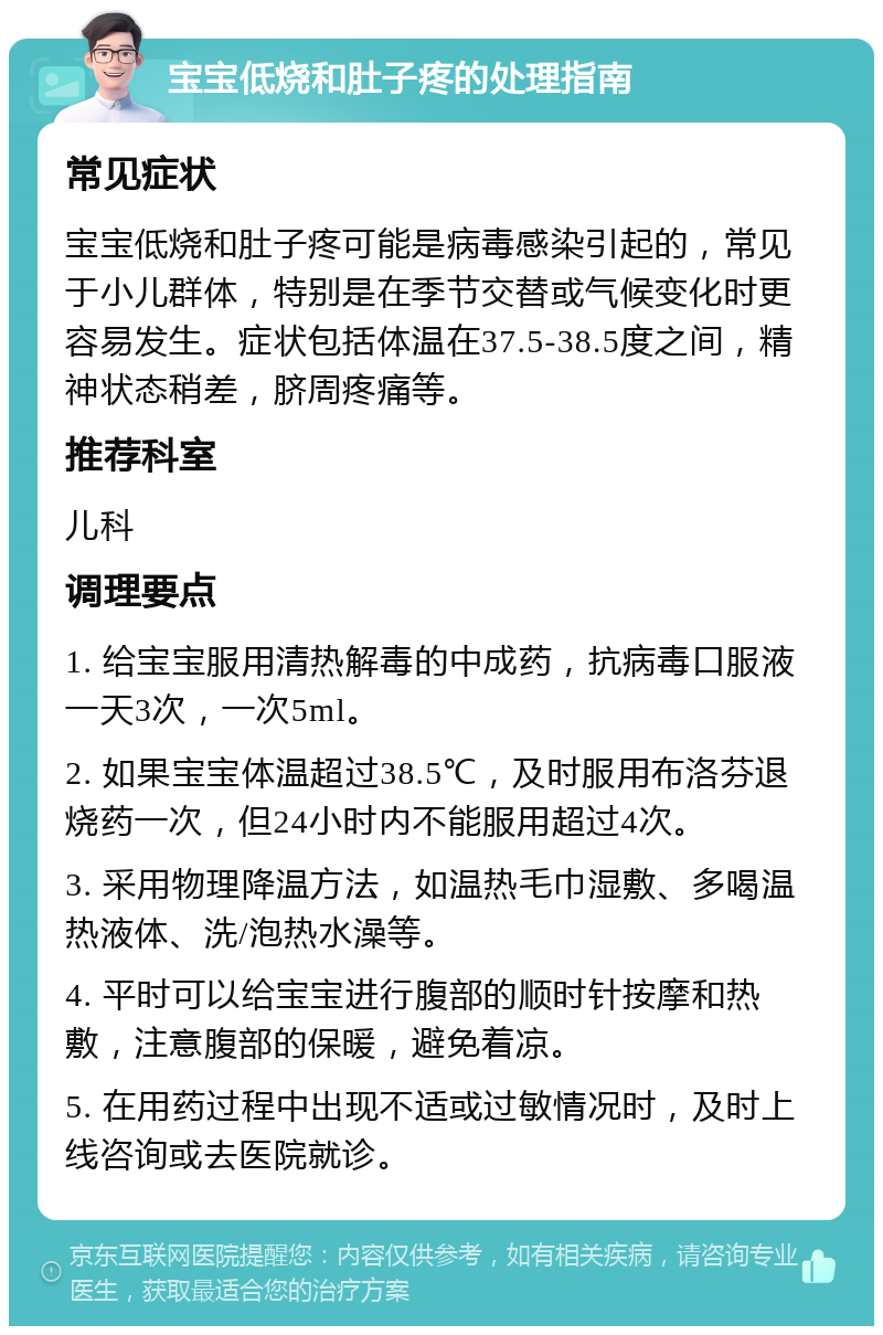 宝宝低烧和肚子疼的处理指南 常见症状 宝宝低烧和肚子疼可能是病毒感染引起的，常见于小儿群体，特别是在季节交替或气候变化时更容易发生。症状包括体温在37.5-38.5度之间，精神状态稍差，脐周疼痛等。 推荐科室 儿科 调理要点 1. 给宝宝服用清热解毒的中成药，抗病毒口服液一天3次，一次5ml。 2. 如果宝宝体温超过38.5℃，及时服用布洛芬退烧药一次，但24小时内不能服用超过4次。 3. 采用物理降温方法，如温热毛巾湿敷、多喝温热液体、洗/泡热水澡等。 4. 平时可以给宝宝进行腹部的顺时针按摩和热敷，注意腹部的保暖，避免着凉。 5. 在用药过程中出现不适或过敏情况时，及时上线咨询或去医院就诊。