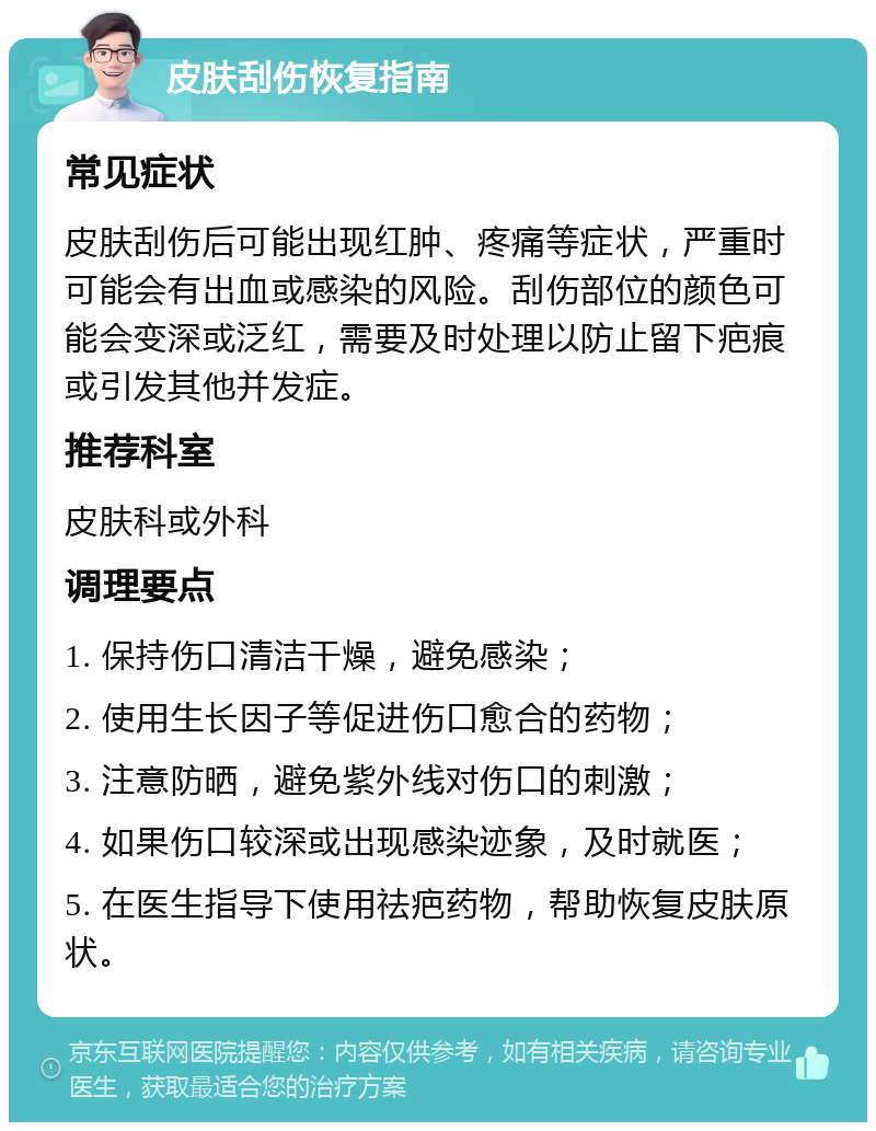 皮肤刮伤恢复指南 常见症状 皮肤刮伤后可能出现红肿、疼痛等症状，严重时可能会有出血或感染的风险。刮伤部位的颜色可能会变深或泛红，需要及时处理以防止留下疤痕或引发其他并发症。 推荐科室 皮肤科或外科 调理要点 1. 保持伤口清洁干燥，避免感染； 2. 使用生长因子等促进伤口愈合的药物； 3. 注意防晒，避免紫外线对伤口的刺激； 4. 如果伤口较深或出现感染迹象，及时就医； 5. 在医生指导下使用祛疤药物，帮助恢复皮肤原状。