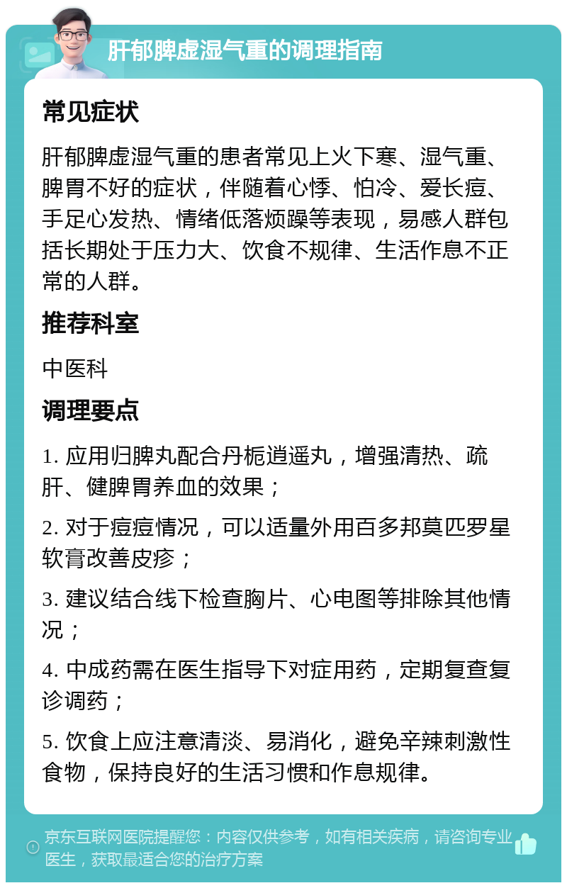 肝郁脾虚湿气重的调理指南 常见症状 肝郁脾虚湿气重的患者常见上火下寒、湿气重、脾胃不好的症状，伴随着心悸、怕冷、爱长痘、手足心发热、情绪低落烦躁等表现，易感人群包括长期处于压力大、饮食不规律、生活作息不正常的人群。 推荐科室 中医科 调理要点 1. 应用归脾丸配合丹栀逍遥丸，增强清热、疏肝、健脾胃养血的效果； 2. 对于痘痘情况，可以适量外用百多邦莫匹罗星软膏改善皮疹； 3. 建议结合线下检查胸片、心电图等排除其他情况； 4. 中成药需在医生指导下对症用药，定期复查复诊调药； 5. 饮食上应注意清淡、易消化，避免辛辣刺激性食物，保持良好的生活习惯和作息规律。