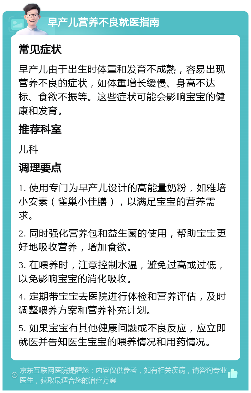 早产儿营养不良就医指南 常见症状 早产儿由于出生时体重和发育不成熟，容易出现营养不良的症状，如体重增长缓慢、身高不达标、食欲不振等。这些症状可能会影响宝宝的健康和发育。 推荐科室 儿科 调理要点 1. 使用专门为早产儿设计的高能量奶粉，如雅培小安素（雀巢小佳膳），以满足宝宝的营养需求。 2. 同时强化营养包和益生菌的使用，帮助宝宝更好地吸收营养，增加食欲。 3. 在喂养时，注意控制水温，避免过高或过低，以免影响宝宝的消化吸收。 4. 定期带宝宝去医院进行体检和营养评估，及时调整喂养方案和营养补充计划。 5. 如果宝宝有其他健康问题或不良反应，应立即就医并告知医生宝宝的喂养情况和用药情况。