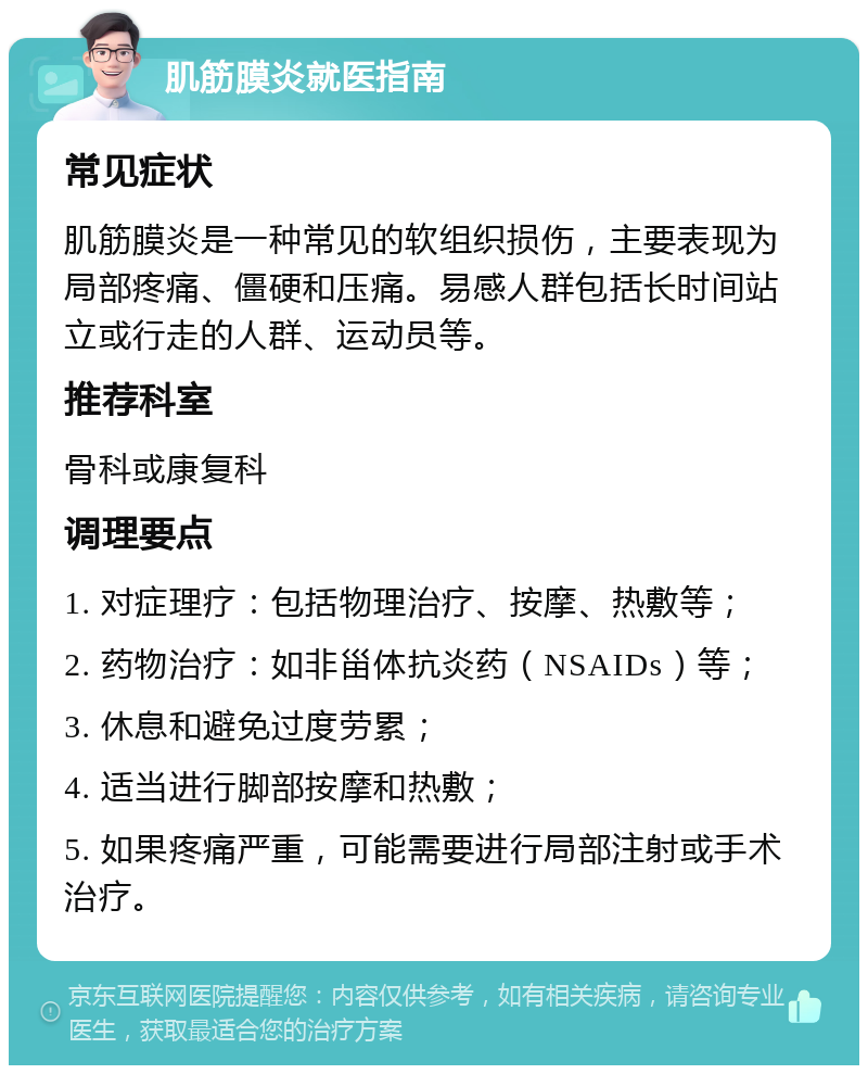 肌筋膜炎就医指南 常见症状 肌筋膜炎是一种常见的软组织损伤，主要表现为局部疼痛、僵硬和压痛。易感人群包括长时间站立或行走的人群、运动员等。 推荐科室 骨科或康复科 调理要点 1. 对症理疗：包括物理治疗、按摩、热敷等； 2. 药物治疗：如非甾体抗炎药（NSAIDs）等； 3. 休息和避免过度劳累； 4. 适当进行脚部按摩和热敷； 5. 如果疼痛严重，可能需要进行局部注射或手术治疗。