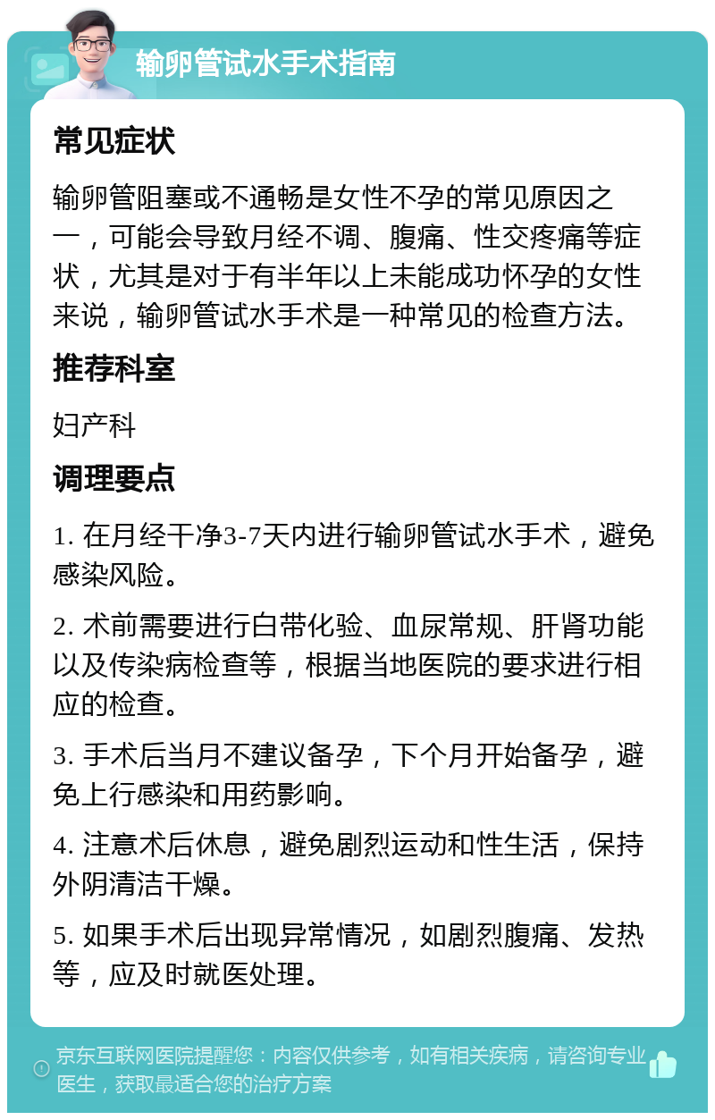 输卵管试水手术指南 常见症状 输卵管阻塞或不通畅是女性不孕的常见原因之一，可能会导致月经不调、腹痛、性交疼痛等症状，尤其是对于有半年以上未能成功怀孕的女性来说，输卵管试水手术是一种常见的检查方法。 推荐科室 妇产科 调理要点 1. 在月经干净3-7天内进行输卵管试水手术，避免感染风险。 2. 术前需要进行白带化验、血尿常规、肝肾功能以及传染病检查等，根据当地医院的要求进行相应的检查。 3. 手术后当月不建议备孕，下个月开始备孕，避免上行感染和用药影响。 4. 注意术后休息，避免剧烈运动和性生活，保持外阴清洁干燥。 5. 如果手术后出现异常情况，如剧烈腹痛、发热等，应及时就医处理。