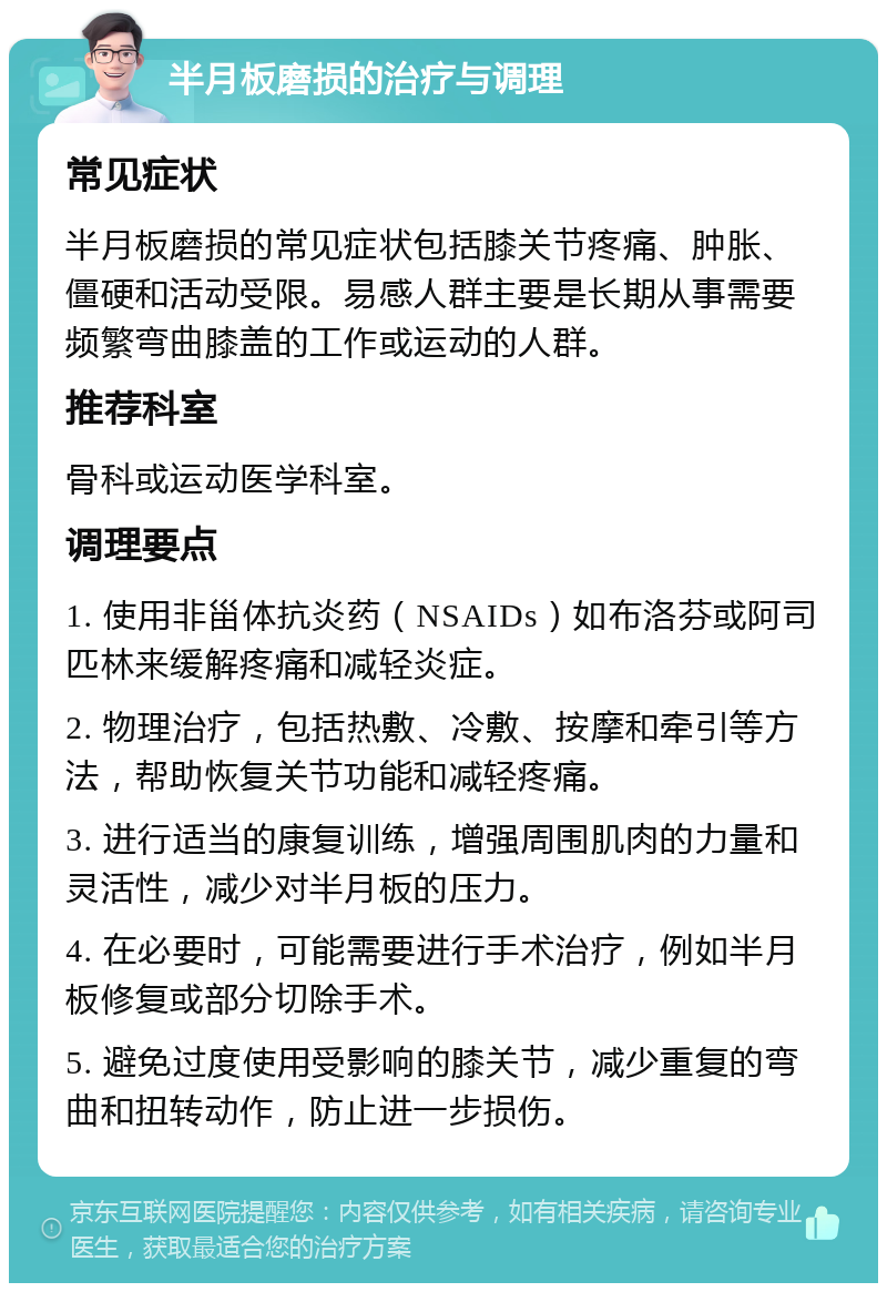 半月板磨损的治疗与调理 常见症状 半月板磨损的常见症状包括膝关节疼痛、肿胀、僵硬和活动受限。易感人群主要是长期从事需要频繁弯曲膝盖的工作或运动的人群。 推荐科室 骨科或运动医学科室。 调理要点 1. 使用非甾体抗炎药（NSAIDs）如布洛芬或阿司匹林来缓解疼痛和减轻炎症。 2. 物理治疗，包括热敷、冷敷、按摩和牵引等方法，帮助恢复关节功能和减轻疼痛。 3. 进行适当的康复训练，增强周围肌肉的力量和灵活性，减少对半月板的压力。 4. 在必要时，可能需要进行手术治疗，例如半月板修复或部分切除手术。 5. 避免过度使用受影响的膝关节，减少重复的弯曲和扭转动作，防止进一步损伤。