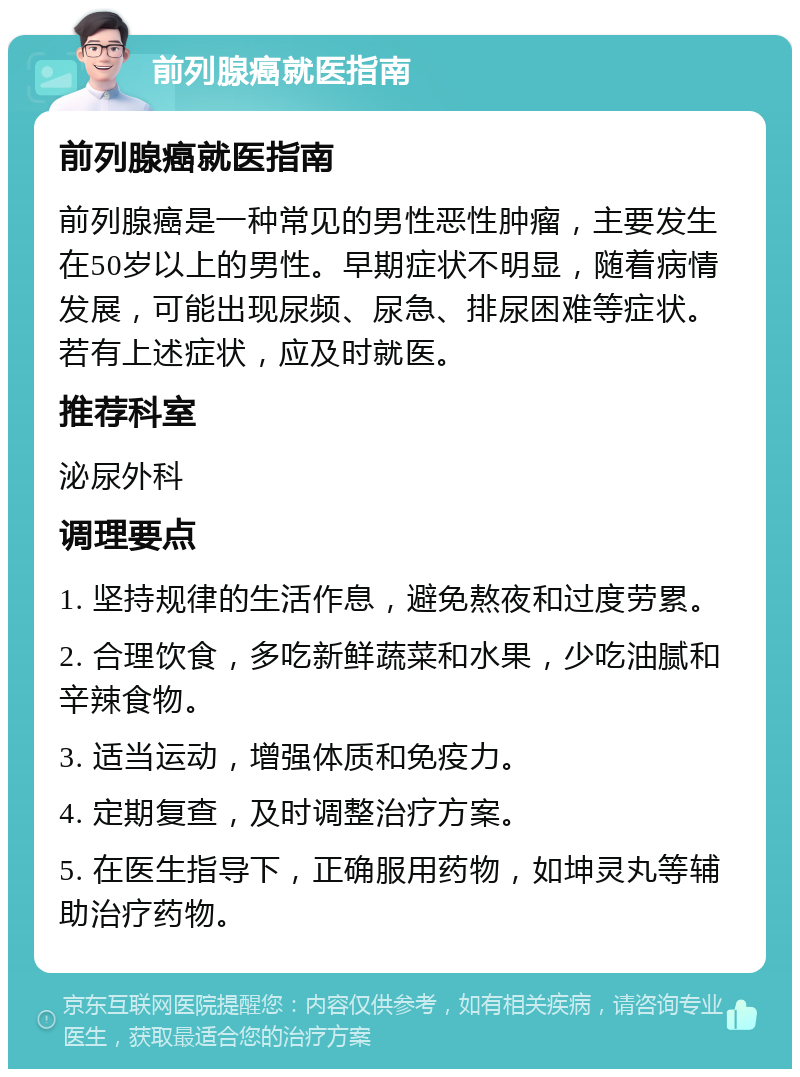 前列腺癌就医指南 前列腺癌就医指南 前列腺癌是一种常见的男性恶性肿瘤，主要发生在50岁以上的男性。早期症状不明显，随着病情发展，可能出现尿频、尿急、排尿困难等症状。若有上述症状，应及时就医。 推荐科室 泌尿外科 调理要点 1. 坚持规律的生活作息，避免熬夜和过度劳累。 2. 合理饮食，多吃新鲜蔬菜和水果，少吃油腻和辛辣食物。 3. 适当运动，增强体质和免疫力。 4. 定期复查，及时调整治疗方案。 5. 在医生指导下，正确服用药物，如坤灵丸等辅助治疗药物。