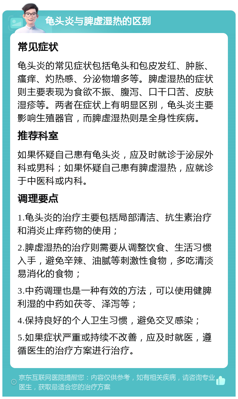 龟头炎与脾虚湿热的区别 常见症状 龟头炎的常见症状包括龟头和包皮发红、肿胀、瘙痒、灼热感、分泌物增多等。脾虚湿热的症状则主要表现为食欲不振、腹泻、口干口苦、皮肤湿疹等。两者在症状上有明显区别，龟头炎主要影响生殖器官，而脾虚湿热则是全身性疾病。 推荐科室 如果怀疑自己患有龟头炎，应及时就诊于泌尿外科或男科；如果怀疑自己患有脾虚湿热，应就诊于中医科或内科。 调理要点 1.龟头炎的治疗主要包括局部清洁、抗生素治疗和消炎止痒药物的使用； 2.脾虚湿热的治疗则需要从调整饮食、生活习惯入手，避免辛辣、油腻等刺激性食物，多吃清淡易消化的食物； 3.中药调理也是一种有效的方法，可以使用健脾利湿的中药如茯苓、泽泻等； 4.保持良好的个人卫生习惯，避免交叉感染； 5.如果症状严重或持续不改善，应及时就医，遵循医生的治疗方案进行治疗。