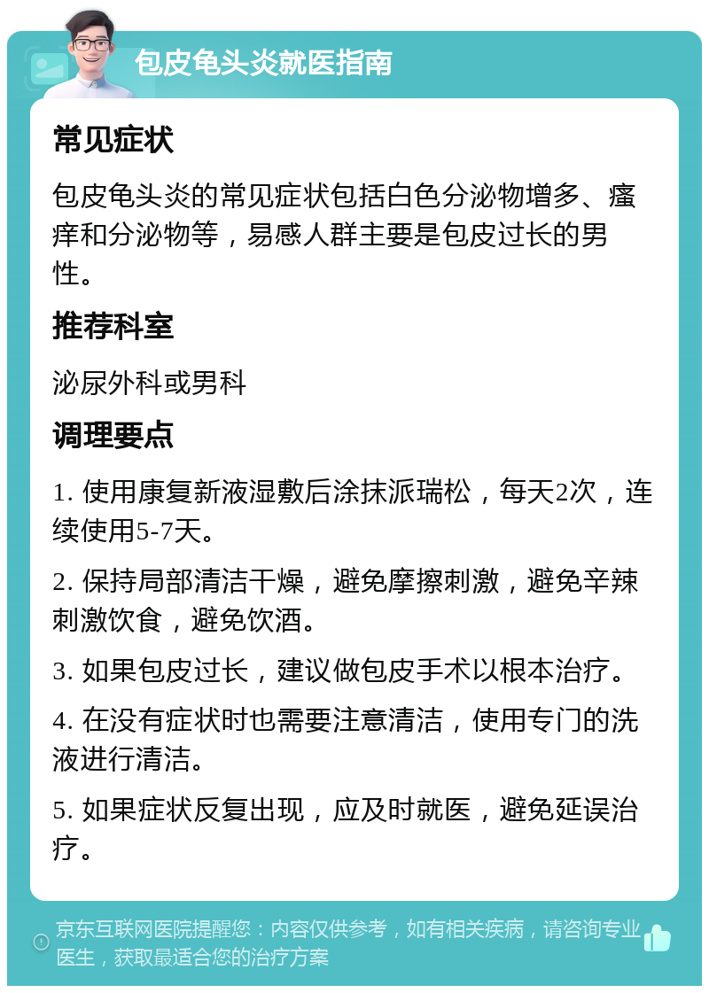 包皮龟头炎就医指南 常见症状 包皮龟头炎的常见症状包括白色分泌物增多、瘙痒和分泌物等，易感人群主要是包皮过长的男性。 推荐科室 泌尿外科或男科 调理要点 1. 使用康复新液湿敷后涂抹派瑞松，每天2次，连续使用5-7天。 2. 保持局部清洁干燥，避免摩擦刺激，避免辛辣刺激饮食，避免饮酒。 3. 如果包皮过长，建议做包皮手术以根本治疗。 4. 在没有症状时也需要注意清洁，使用专门的洗液进行清洁。 5. 如果症状反复出现，应及时就医，避免延误治疗。