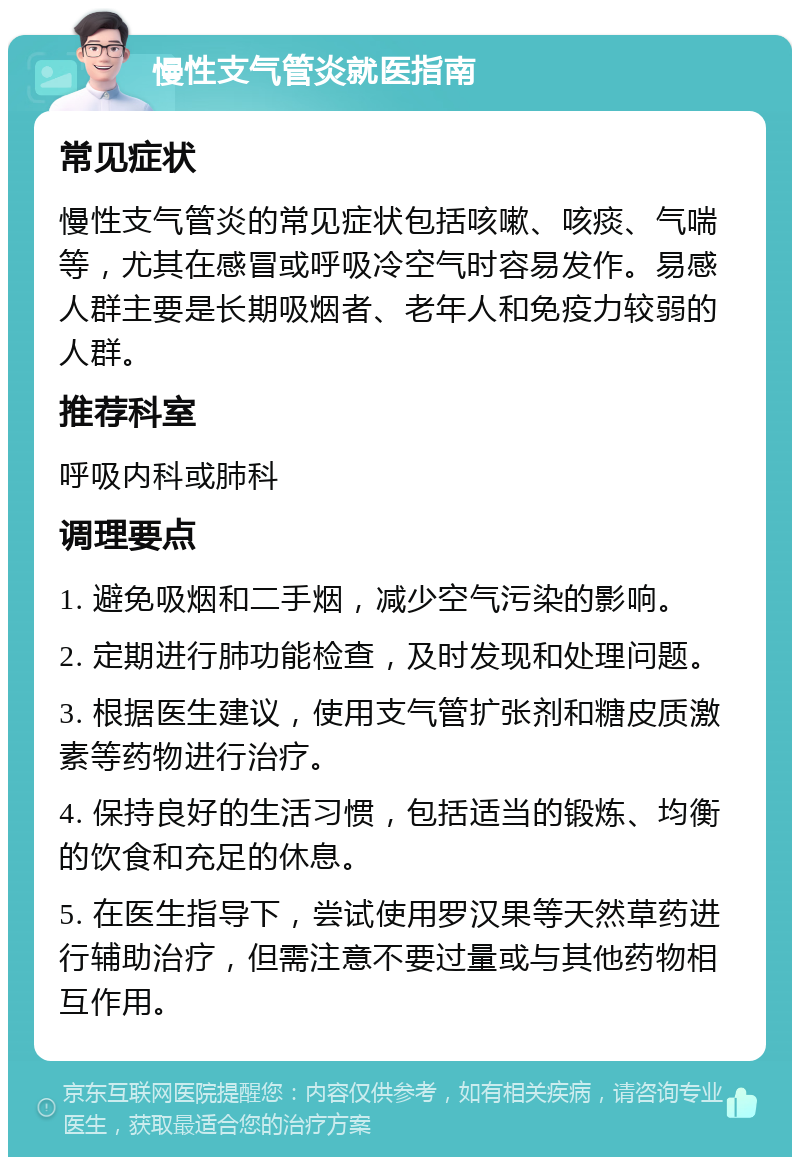 慢性支气管炎就医指南 常见症状 慢性支气管炎的常见症状包括咳嗽、咳痰、气喘等，尤其在感冒或呼吸冷空气时容易发作。易感人群主要是长期吸烟者、老年人和免疫力较弱的人群。 推荐科室 呼吸内科或肺科 调理要点 1. 避免吸烟和二手烟，减少空气污染的影响。 2. 定期进行肺功能检查，及时发现和处理问题。 3. 根据医生建议，使用支气管扩张剂和糖皮质激素等药物进行治疗。 4. 保持良好的生活习惯，包括适当的锻炼、均衡的饮食和充足的休息。 5. 在医生指导下，尝试使用罗汉果等天然草药进行辅助治疗，但需注意不要过量或与其他药物相互作用。