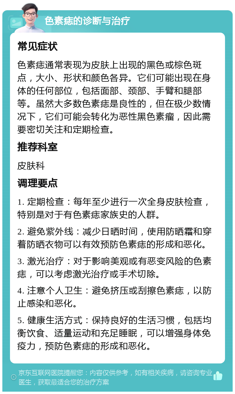 色素痣的诊断与治疗 常见症状 色素痣通常表现为皮肤上出现的黑色或棕色斑点，大小、形状和颜色各异。它们可能出现在身体的任何部位，包括面部、颈部、手臂和腿部等。虽然大多数色素痣是良性的，但在极少数情况下，它们可能会转化为恶性黑色素瘤，因此需要密切关注和定期检查。 推荐科室 皮肤科 调理要点 1. 定期检查：每年至少进行一次全身皮肤检查，特别是对于有色素痣家族史的人群。 2. 避免紫外线：减少日晒时间，使用防晒霜和穿着防晒衣物可以有效预防色素痣的形成和恶化。 3. 激光治疗：对于影响美观或有恶变风险的色素痣，可以考虑激光治疗或手术切除。 4. 注意个人卫生：避免挤压或刮擦色素痣，以防止感染和恶化。 5. 健康生活方式：保持良好的生活习惯，包括均衡饮食、适量运动和充足睡眠，可以增强身体免疫力，预防色素痣的形成和恶化。