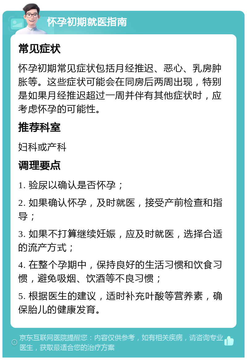 怀孕初期就医指南 常见症状 怀孕初期常见症状包括月经推迟、恶心、乳房肿胀等。这些症状可能会在同房后两周出现，特别是如果月经推迟超过一周并伴有其他症状时，应考虑怀孕的可能性。 推荐科室 妇科或产科 调理要点 1. 验尿以确认是否怀孕； 2. 如果确认怀孕，及时就医，接受产前检查和指导； 3. 如果不打算继续妊娠，应及时就医，选择合适的流产方式； 4. 在整个孕期中，保持良好的生活习惯和饮食习惯，避免吸烟、饮酒等不良习惯； 5. 根据医生的建议，适时补充叶酸等营养素，确保胎儿的健康发育。