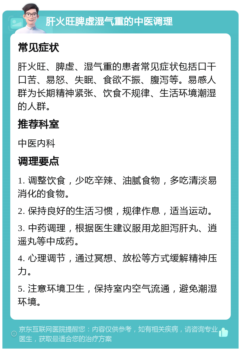 肝火旺脾虚湿气重的中医调理 常见症状 肝火旺、脾虚、湿气重的患者常见症状包括口干口苦、易怒、失眠、食欲不振、腹泻等。易感人群为长期精神紧张、饮食不规律、生活环境潮湿的人群。 推荐科室 中医内科 调理要点 1. 调整饮食，少吃辛辣、油腻食物，多吃清淡易消化的食物。 2. 保持良好的生活习惯，规律作息，适当运动。 3. 中药调理，根据医生建议服用龙胆泻肝丸、逍遥丸等中成药。 4. 心理调节，通过冥想、放松等方式缓解精神压力。 5. 注意环境卫生，保持室内空气流通，避免潮湿环境。