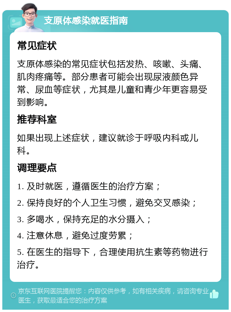 支原体感染就医指南 常见症状 支原体感染的常见症状包括发热、咳嗽、头痛、肌肉疼痛等。部分患者可能会出现尿液颜色异常、尿血等症状，尤其是儿童和青少年更容易受到影响。 推荐科室 如果出现上述症状，建议就诊于呼吸内科或儿科。 调理要点 1. 及时就医，遵循医生的治疗方案； 2. 保持良好的个人卫生习惯，避免交叉感染； 3. 多喝水，保持充足的水分摄入； 4. 注意休息，避免过度劳累； 5. 在医生的指导下，合理使用抗生素等药物进行治疗。