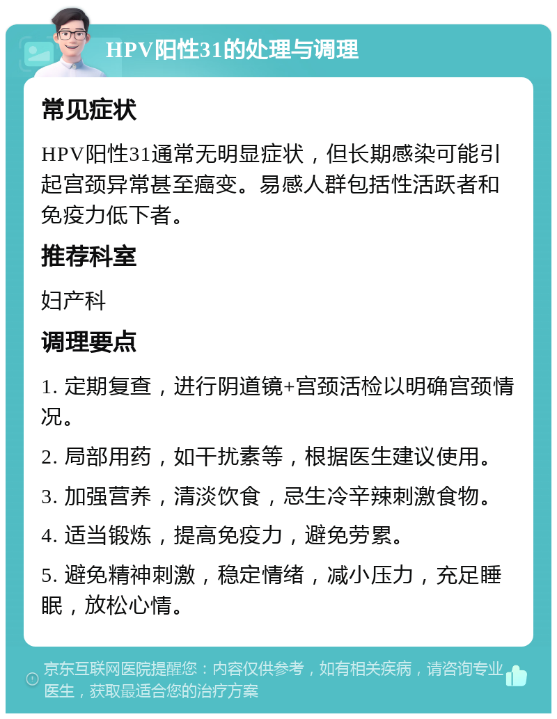 HPV阳性31的处理与调理 常见症状 HPV阳性31通常无明显症状，但长期感染可能引起宫颈异常甚至癌变。易感人群包括性活跃者和免疫力低下者。 推荐科室 妇产科 调理要点 1. 定期复查，进行阴道镜+宫颈活检以明确宫颈情况。 2. 局部用药，如干扰素等，根据医生建议使用。 3. 加强营养，清淡饮食，忌生冷辛辣刺激食物。 4. 适当锻炼，提高免疫力，避免劳累。 5. 避免精神刺激，稳定情绪，减小压力，充足睡眠，放松心情。