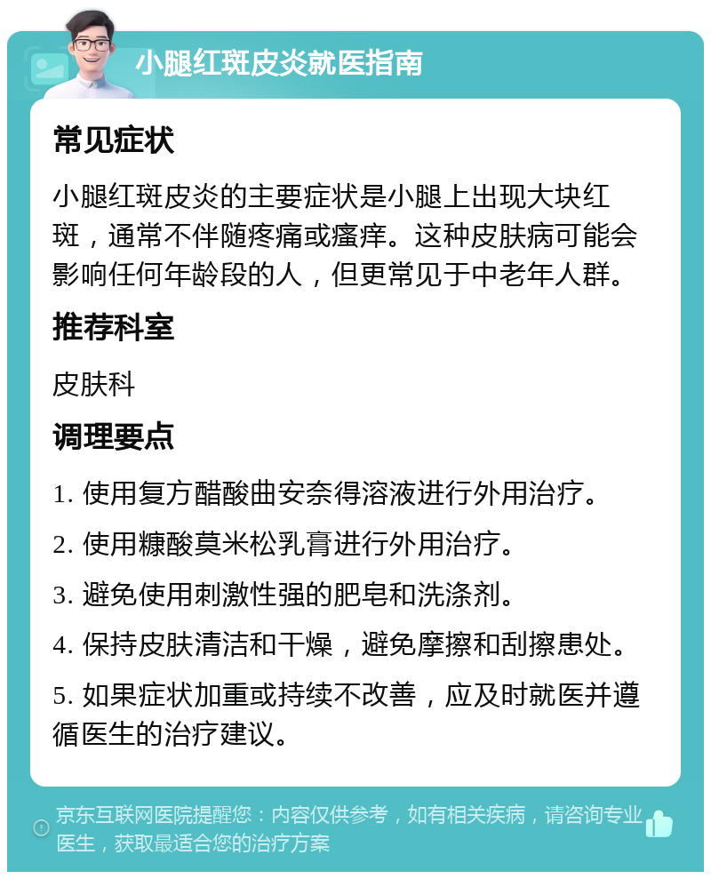 小腿红斑皮炎就医指南 常见症状 小腿红斑皮炎的主要症状是小腿上出现大块红斑，通常不伴随疼痛或瘙痒。这种皮肤病可能会影响任何年龄段的人，但更常见于中老年人群。 推荐科室 皮肤科 调理要点 1. 使用复方醋酸曲安奈得溶液进行外用治疗。 2. 使用糠酸莫米松乳膏进行外用治疗。 3. 避免使用刺激性强的肥皂和洗涤剂。 4. 保持皮肤清洁和干燥，避免摩擦和刮擦患处。 5. 如果症状加重或持续不改善，应及时就医并遵循医生的治疗建议。