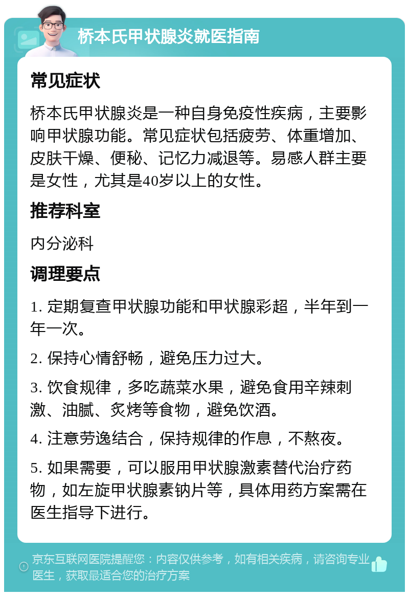 桥本氏甲状腺炎就医指南 常见症状 桥本氏甲状腺炎是一种自身免疫性疾病，主要影响甲状腺功能。常见症状包括疲劳、体重增加、皮肤干燥、便秘、记忆力减退等。易感人群主要是女性，尤其是40岁以上的女性。 推荐科室 内分泌科 调理要点 1. 定期复查甲状腺功能和甲状腺彩超，半年到一年一次。 2. 保持心情舒畅，避免压力过大。 3. 饮食规律，多吃蔬菜水果，避免食用辛辣刺激、油腻、炙烤等食物，避免饮酒。 4. 注意劳逸结合，保持规律的作息，不熬夜。 5. 如果需要，可以服用甲状腺激素替代治疗药物，如左旋甲状腺素钠片等，具体用药方案需在医生指导下进行。