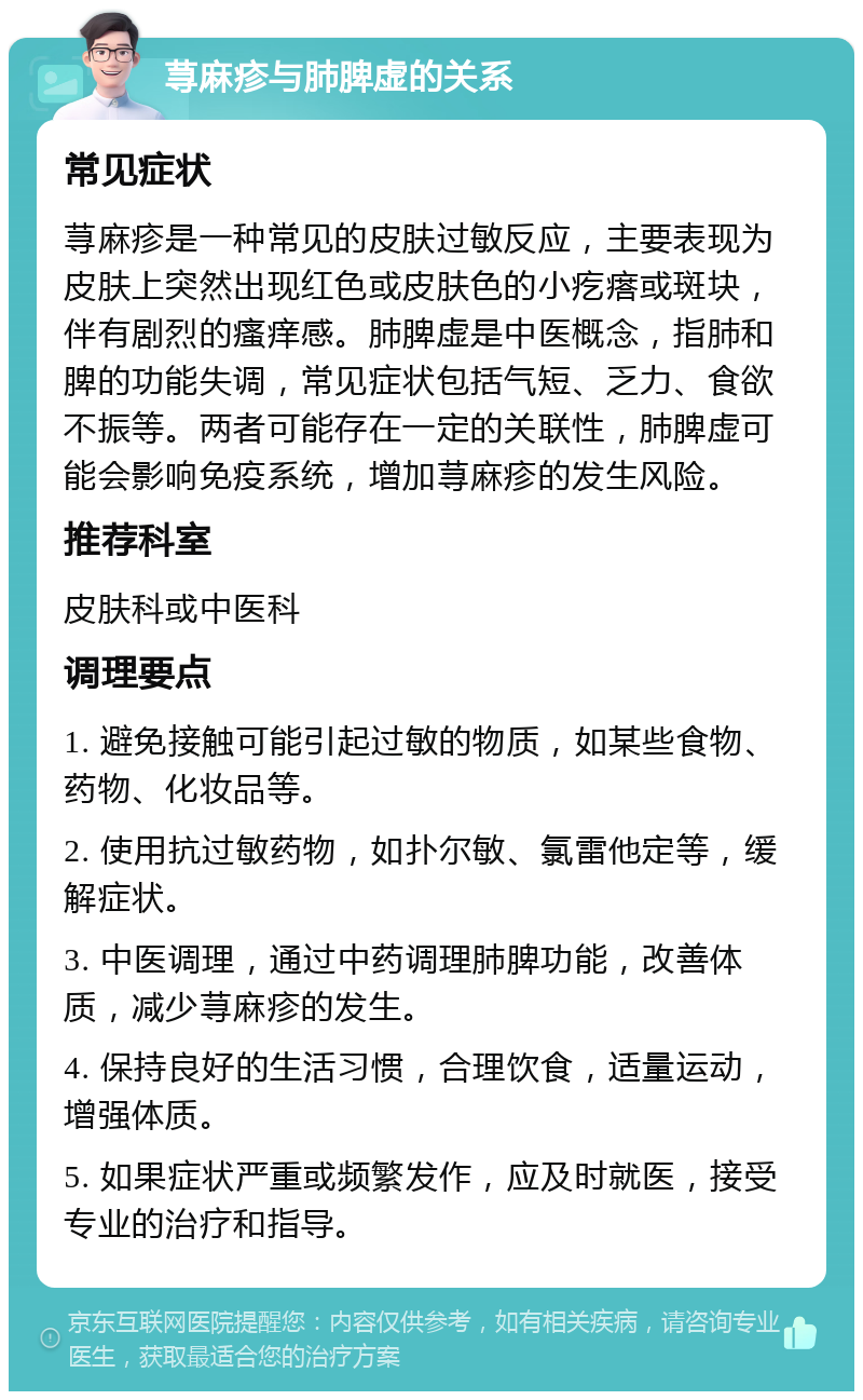 荨麻疹与肺脾虚的关系 常见症状 荨麻疹是一种常见的皮肤过敏反应，主要表现为皮肤上突然出现红色或皮肤色的小疙瘩或斑块，伴有剧烈的瘙痒感。肺脾虚是中医概念，指肺和脾的功能失调，常见症状包括气短、乏力、食欲不振等。两者可能存在一定的关联性，肺脾虚可能会影响免疫系统，增加荨麻疹的发生风险。 推荐科室 皮肤科或中医科 调理要点 1. 避免接触可能引起过敏的物质，如某些食物、药物、化妆品等。 2. 使用抗过敏药物，如扑尔敏、氯雷他定等，缓解症状。 3. 中医调理，通过中药调理肺脾功能，改善体质，减少荨麻疹的发生。 4. 保持良好的生活习惯，合理饮食，适量运动，增强体质。 5. 如果症状严重或频繁发作，应及时就医，接受专业的治疗和指导。