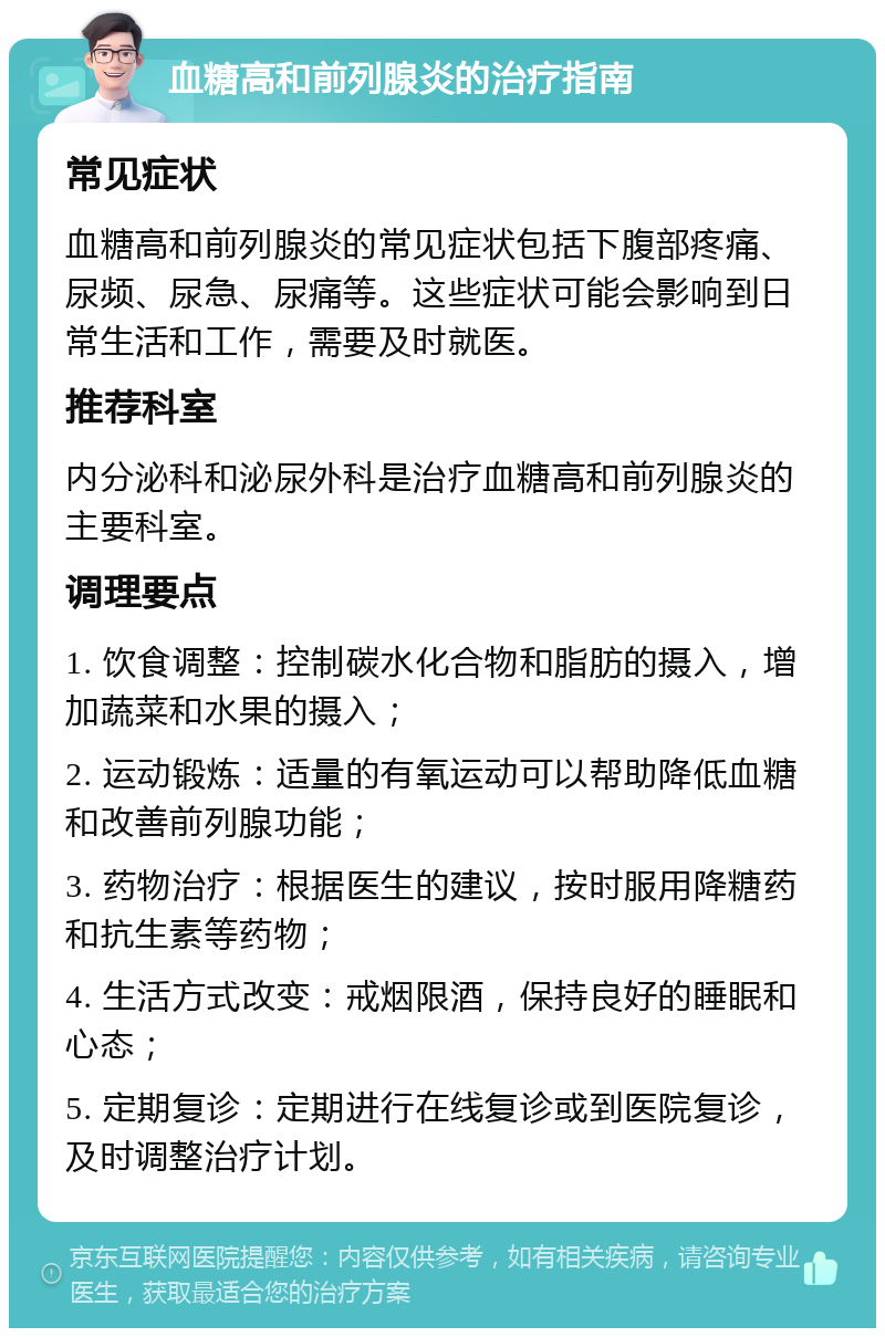 血糖高和前列腺炎的治疗指南 常见症状 血糖高和前列腺炎的常见症状包括下腹部疼痛、尿频、尿急、尿痛等。这些症状可能会影响到日常生活和工作，需要及时就医。 推荐科室 内分泌科和泌尿外科是治疗血糖高和前列腺炎的主要科室。 调理要点 1. 饮食调整：控制碳水化合物和脂肪的摄入，增加蔬菜和水果的摄入； 2. 运动锻炼：适量的有氧运动可以帮助降低血糖和改善前列腺功能； 3. 药物治疗：根据医生的建议，按时服用降糖药和抗生素等药物； 4. 生活方式改变：戒烟限酒，保持良好的睡眠和心态； 5. 定期复诊：定期进行在线复诊或到医院复诊，及时调整治疗计划。