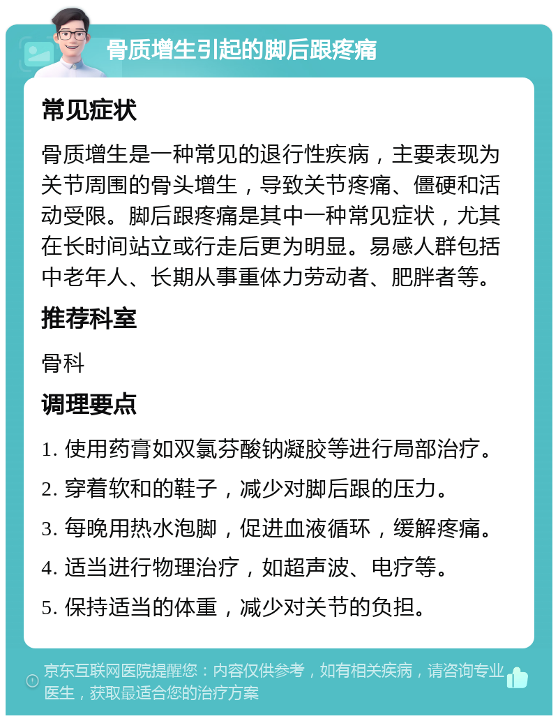 骨质增生引起的脚后跟疼痛 常见症状 骨质增生是一种常见的退行性疾病，主要表现为关节周围的骨头增生，导致关节疼痛、僵硬和活动受限。脚后跟疼痛是其中一种常见症状，尤其在长时间站立或行走后更为明显。易感人群包括中老年人、长期从事重体力劳动者、肥胖者等。 推荐科室 骨科 调理要点 1. 使用药膏如双氯芬酸钠凝胶等进行局部治疗。 2. 穿着软和的鞋子，减少对脚后跟的压力。 3. 每晚用热水泡脚，促进血液循环，缓解疼痛。 4. 适当进行物理治疗，如超声波、电疗等。 5. 保持适当的体重，减少对关节的负担。