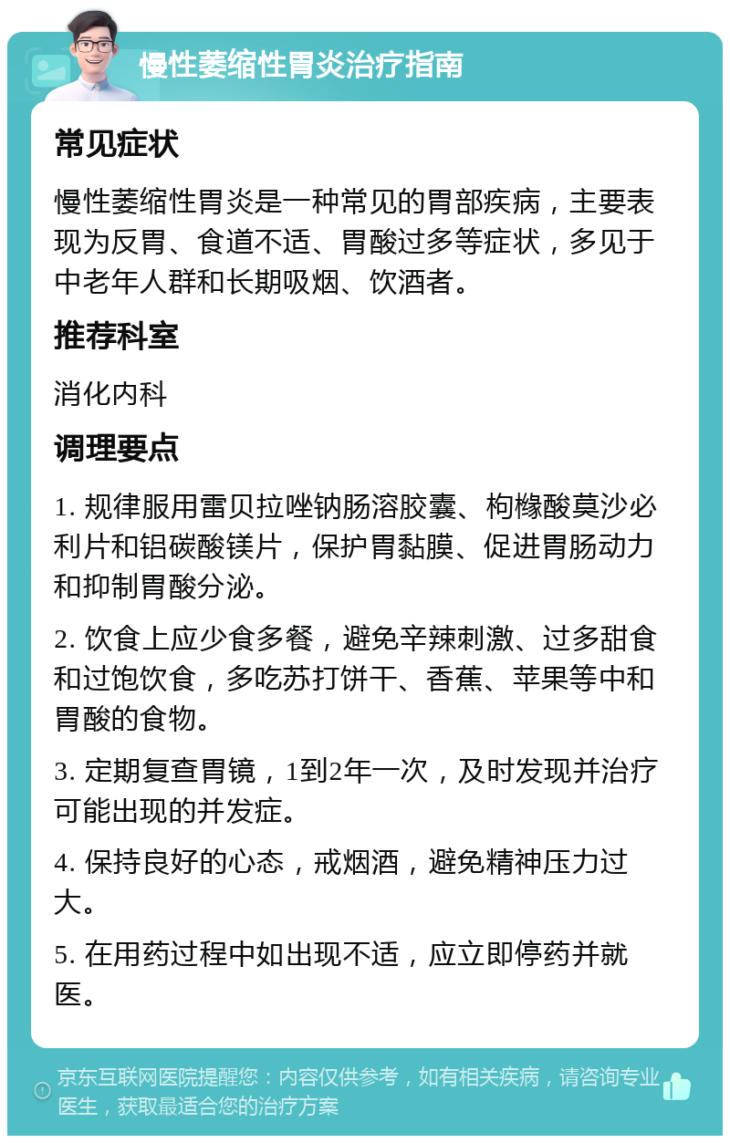 慢性萎缩性胃炎治疗指南 常见症状 慢性萎缩性胃炎是一种常见的胃部疾病，主要表现为反胃、食道不适、胃酸过多等症状，多见于中老年人群和长期吸烟、饮酒者。 推荐科室 消化内科 调理要点 1. 规律服用雷贝拉唑钠肠溶胶囊、枸橼酸莫沙必利片和铝碳酸镁片，保护胃黏膜、促进胃肠动力和抑制胃酸分泌。 2. 饮食上应少食多餐，避免辛辣刺激、过多甜食和过饱饮食，多吃苏打饼干、香蕉、苹果等中和胃酸的食物。 3. 定期复查胃镜，1到2年一次，及时发现并治疗可能出现的并发症。 4. 保持良好的心态，戒烟酒，避免精神压力过大。 5. 在用药过程中如出现不适，应立即停药并就医。