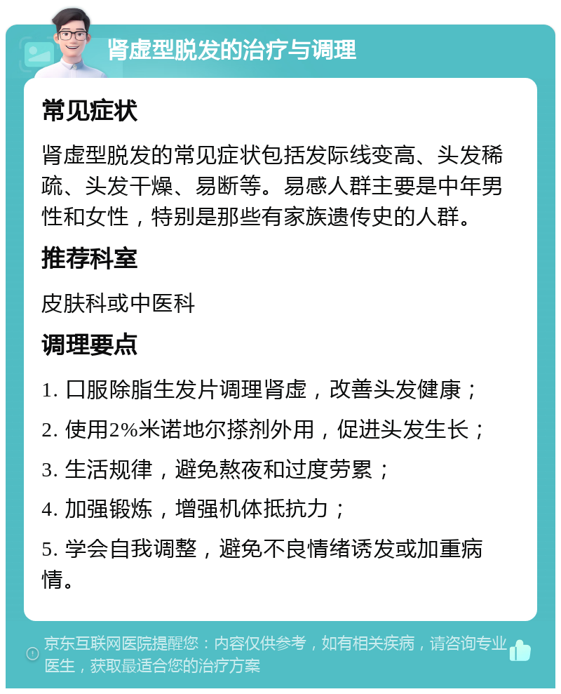 肾虚型脱发的治疗与调理 常见症状 肾虚型脱发的常见症状包括发际线变高、头发稀疏、头发干燥、易断等。易感人群主要是中年男性和女性，特别是那些有家族遗传史的人群。 推荐科室 皮肤科或中医科 调理要点 1. 口服除脂生发片调理肾虚，改善头发健康； 2. 使用2%米诺地尔搽剂外用，促进头发生长； 3. 生活规律，避免熬夜和过度劳累； 4. 加强锻炼，增强机体抵抗力； 5. 学会自我调整，避免不良情绪诱发或加重病情。