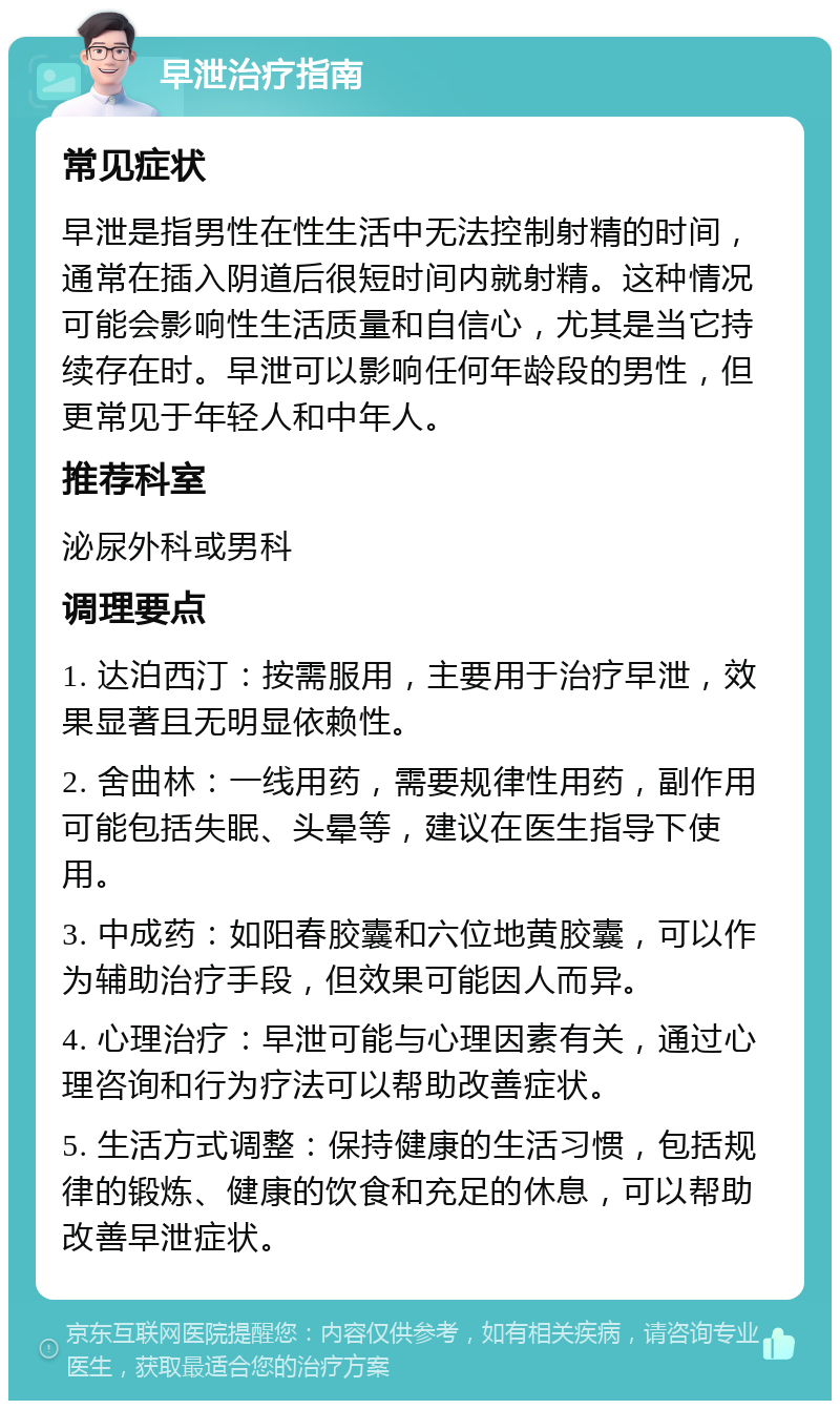 早泄治疗指南 常见症状 早泄是指男性在性生活中无法控制射精的时间，通常在插入阴道后很短时间内就射精。这种情况可能会影响性生活质量和自信心，尤其是当它持续存在时。早泄可以影响任何年龄段的男性，但更常见于年轻人和中年人。 推荐科室 泌尿外科或男科 调理要点 1. 达泊西汀：按需服用，主要用于治疗早泄，效果显著且无明显依赖性。 2. 舍曲林：一线用药，需要规律性用药，副作用可能包括失眠、头晕等，建议在医生指导下使用。 3. 中成药：如阳春胶囊和六位地黄胶囊，可以作为辅助治疗手段，但效果可能因人而异。 4. 心理治疗：早泄可能与心理因素有关，通过心理咨询和行为疗法可以帮助改善症状。 5. 生活方式调整：保持健康的生活习惯，包括规律的锻炼、健康的饮食和充足的休息，可以帮助改善早泄症状。