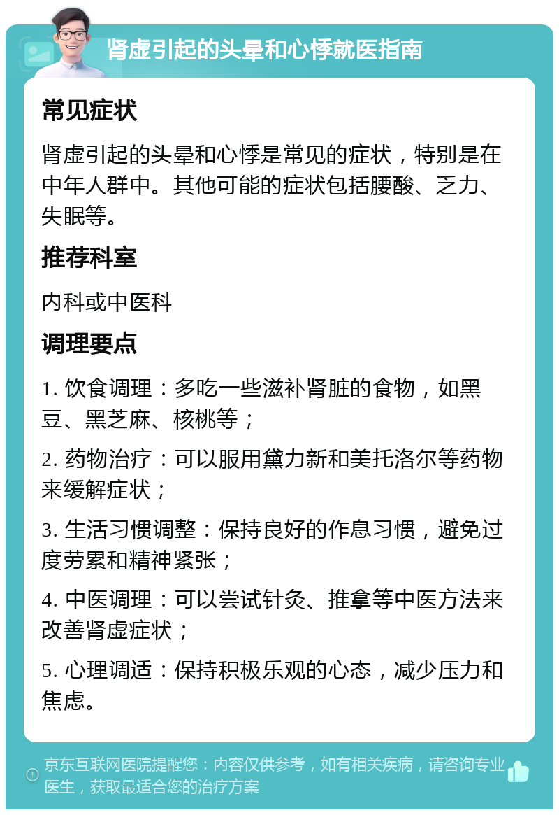 肾虚引起的头晕和心悸就医指南 常见症状 肾虚引起的头晕和心悸是常见的症状，特别是在中年人群中。其他可能的症状包括腰酸、乏力、失眠等。 推荐科室 内科或中医科 调理要点 1. 饮食调理：多吃一些滋补肾脏的食物，如黑豆、黑芝麻、核桃等； 2. 药物治疗：可以服用黛力新和美托洛尔等药物来缓解症状； 3. 生活习惯调整：保持良好的作息习惯，避免过度劳累和精神紧张； 4. 中医调理：可以尝试针灸、推拿等中医方法来改善肾虚症状； 5. 心理调适：保持积极乐观的心态，减少压力和焦虑。