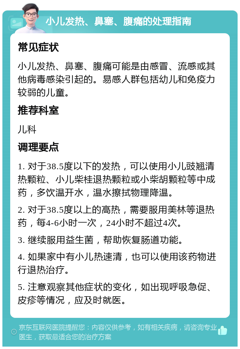 小儿发热、鼻塞、腹痛的处理指南 常见症状 小儿发热、鼻塞、腹痛可能是由感冒、流感或其他病毒感染引起的。易感人群包括幼儿和免疫力较弱的儿童。 推荐科室 儿科 调理要点 1. 对于38.5度以下的发热，可以使用小儿豉翘清热颗粒、小儿柴桂退热颗粒或小柴胡颗粒等中成药，多饮温开水，温水擦拭物理降温。 2. 对于38.5度以上的高热，需要服用美林等退热药，每4-6小时一次，24小时不超过4次。 3. 继续服用益生菌，帮助恢复肠道功能。 4. 如果家中有小儿热速清，也可以使用该药物进行退热治疗。 5. 注意观察其他症状的变化，如出现呼吸急促、皮疹等情况，应及时就医。