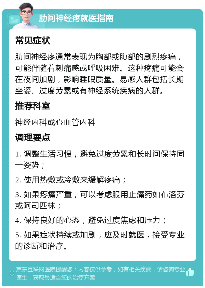 肋间神经疼就医指南 常见症状 肋间神经疼通常表现为胸部或腹部的剧烈疼痛，可能伴随着刺痛感或呼吸困难。这种疼痛可能会在夜间加剧，影响睡眠质量。易感人群包括长期坐姿、过度劳累或有神经系统疾病的人群。 推荐科室 神经内科或心血管内科 调理要点 1. 调整生活习惯，避免过度劳累和长时间保持同一姿势； 2. 使用热敷或冷敷来缓解疼痛； 3. 如果疼痛严重，可以考虑服用止痛药如布洛芬或阿司匹林； 4. 保持良好的心态，避免过度焦虑和压力； 5. 如果症状持续或加剧，应及时就医，接受专业的诊断和治疗。