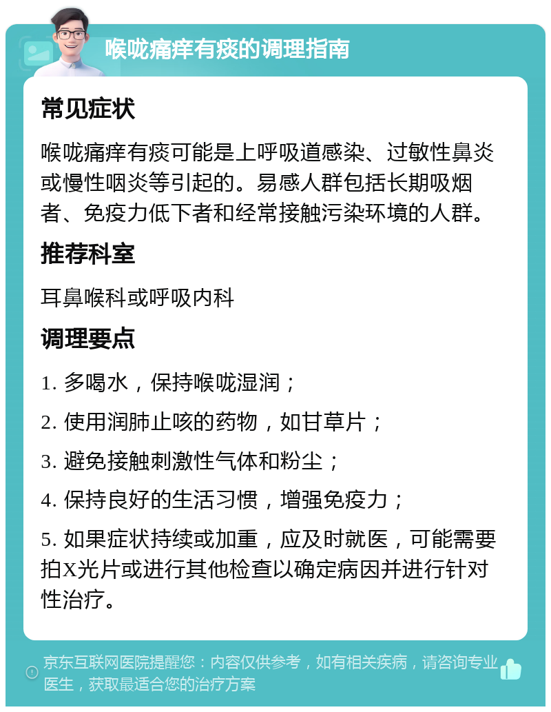 喉咙痛痒有痰的调理指南 常见症状 喉咙痛痒有痰可能是上呼吸道感染、过敏性鼻炎或慢性咽炎等引起的。易感人群包括长期吸烟者、免疫力低下者和经常接触污染环境的人群。 推荐科室 耳鼻喉科或呼吸内科 调理要点 1. 多喝水，保持喉咙湿润； 2. 使用润肺止咳的药物，如甘草片； 3. 避免接触刺激性气体和粉尘； 4. 保持良好的生活习惯，增强免疫力； 5. 如果症状持续或加重，应及时就医，可能需要拍X光片或进行其他检查以确定病因并进行针对性治疗。