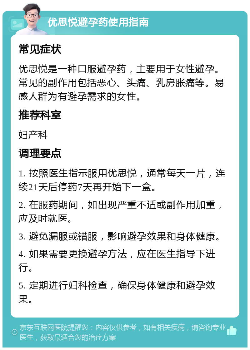 优思悦避孕药使用指南 常见症状 优思悦是一种口服避孕药，主要用于女性避孕。常见的副作用包括恶心、头痛、乳房胀痛等。易感人群为有避孕需求的女性。 推荐科室 妇产科 调理要点 1. 按照医生指示服用优思悦，通常每天一片，连续21天后停药7天再开始下一盒。 2. 在服药期间，如出现严重不适或副作用加重，应及时就医。 3. 避免漏服或错服，影响避孕效果和身体健康。 4. 如果需要更换避孕方法，应在医生指导下进行。 5. 定期进行妇科检查，确保身体健康和避孕效果。