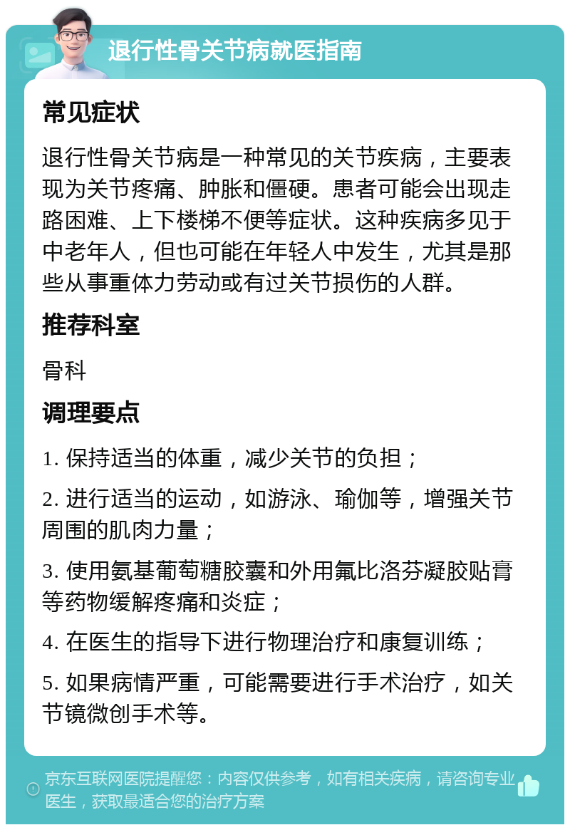 退行性骨关节病就医指南 常见症状 退行性骨关节病是一种常见的关节疾病，主要表现为关节疼痛、肿胀和僵硬。患者可能会出现走路困难、上下楼梯不便等症状。这种疾病多见于中老年人，但也可能在年轻人中发生，尤其是那些从事重体力劳动或有过关节损伤的人群。 推荐科室 骨科 调理要点 1. 保持适当的体重，减少关节的负担； 2. 进行适当的运动，如游泳、瑜伽等，增强关节周围的肌肉力量； 3. 使用氨基葡萄糖胶囊和外用氟比洛芬凝胶贴膏等药物缓解疼痛和炎症； 4. 在医生的指导下进行物理治疗和康复训练； 5. 如果病情严重，可能需要进行手术治疗，如关节镜微创手术等。