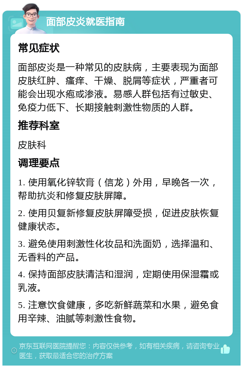 面部皮炎就医指南 常见症状 面部皮炎是一种常见的皮肤病，主要表现为面部皮肤红肿、瘙痒、干燥、脱屑等症状，严重者可能会出现水疱或渗液。易感人群包括有过敏史、免疫力低下、长期接触刺激性物质的人群。 推荐科室 皮肤科 调理要点 1. 使用氧化锌软膏（信龙）外用，早晚各一次，帮助抗炎和修复皮肤屏障。 2. 使用贝复新修复皮肤屏障受损，促进皮肤恢复健康状态。 3. 避免使用刺激性化妆品和洗面奶，选择温和、无香料的产品。 4. 保持面部皮肤清洁和湿润，定期使用保湿霜或乳液。 5. 注意饮食健康，多吃新鲜蔬菜和水果，避免食用辛辣、油腻等刺激性食物。