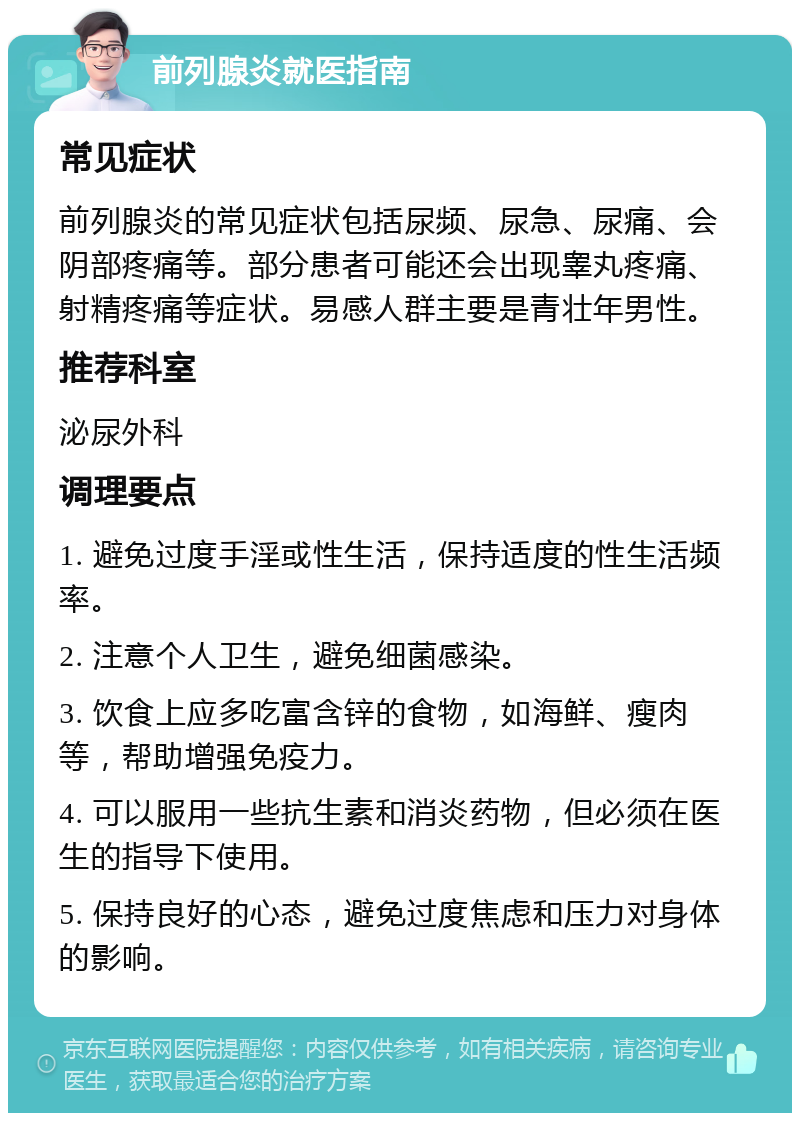 前列腺炎就医指南 常见症状 前列腺炎的常见症状包括尿频、尿急、尿痛、会阴部疼痛等。部分患者可能还会出现睾丸疼痛、射精疼痛等症状。易感人群主要是青壮年男性。 推荐科室 泌尿外科 调理要点 1. 避免过度手淫或性生活，保持适度的性生活频率。 2. 注意个人卫生，避免细菌感染。 3. 饮食上应多吃富含锌的食物，如海鲜、瘦肉等，帮助增强免疫力。 4. 可以服用一些抗生素和消炎药物，但必须在医生的指导下使用。 5. 保持良好的心态，避免过度焦虑和压力对身体的影响。