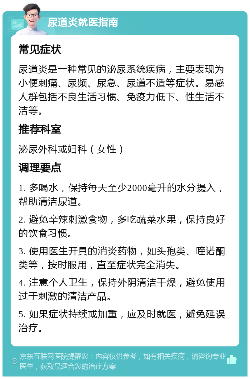 尿道炎就医指南 常见症状 尿道炎是一种常见的泌尿系统疾病，主要表现为小便刺痛、尿频、尿急、尿道不适等症状。易感人群包括不良生活习惯、免疫力低下、性生活不洁等。 推荐科室 泌尿外科或妇科（女性） 调理要点 1. 多喝水，保持每天至少2000毫升的水分摄入，帮助清洁尿道。 2. 避免辛辣刺激食物，多吃蔬菜水果，保持良好的饮食习惯。 3. 使用医生开具的消炎药物，如头孢类、喹诺酮类等，按时服用，直至症状完全消失。 4. 注意个人卫生，保持外阴清洁干燥，避免使用过于刺激的清洁产品。 5. 如果症状持续或加重，应及时就医，避免延误治疗。