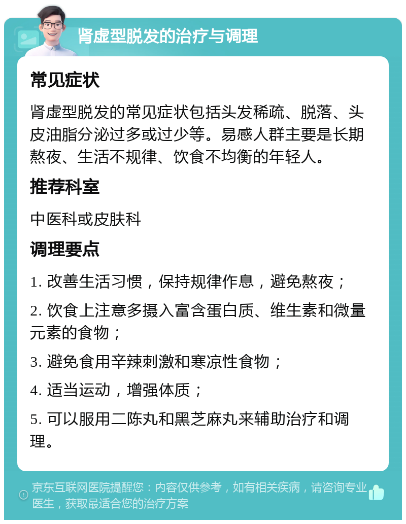 肾虚型脱发的治疗与调理 常见症状 肾虚型脱发的常见症状包括头发稀疏、脱落、头皮油脂分泌过多或过少等。易感人群主要是长期熬夜、生活不规律、饮食不均衡的年轻人。 推荐科室 中医科或皮肤科 调理要点 1. 改善生活习惯，保持规律作息，避免熬夜； 2. 饮食上注意多摄入富含蛋白质、维生素和微量元素的食物； 3. 避免食用辛辣刺激和寒凉性食物； 4. 适当运动，增强体质； 5. 可以服用二陈丸和黑芝麻丸来辅助治疗和调理。