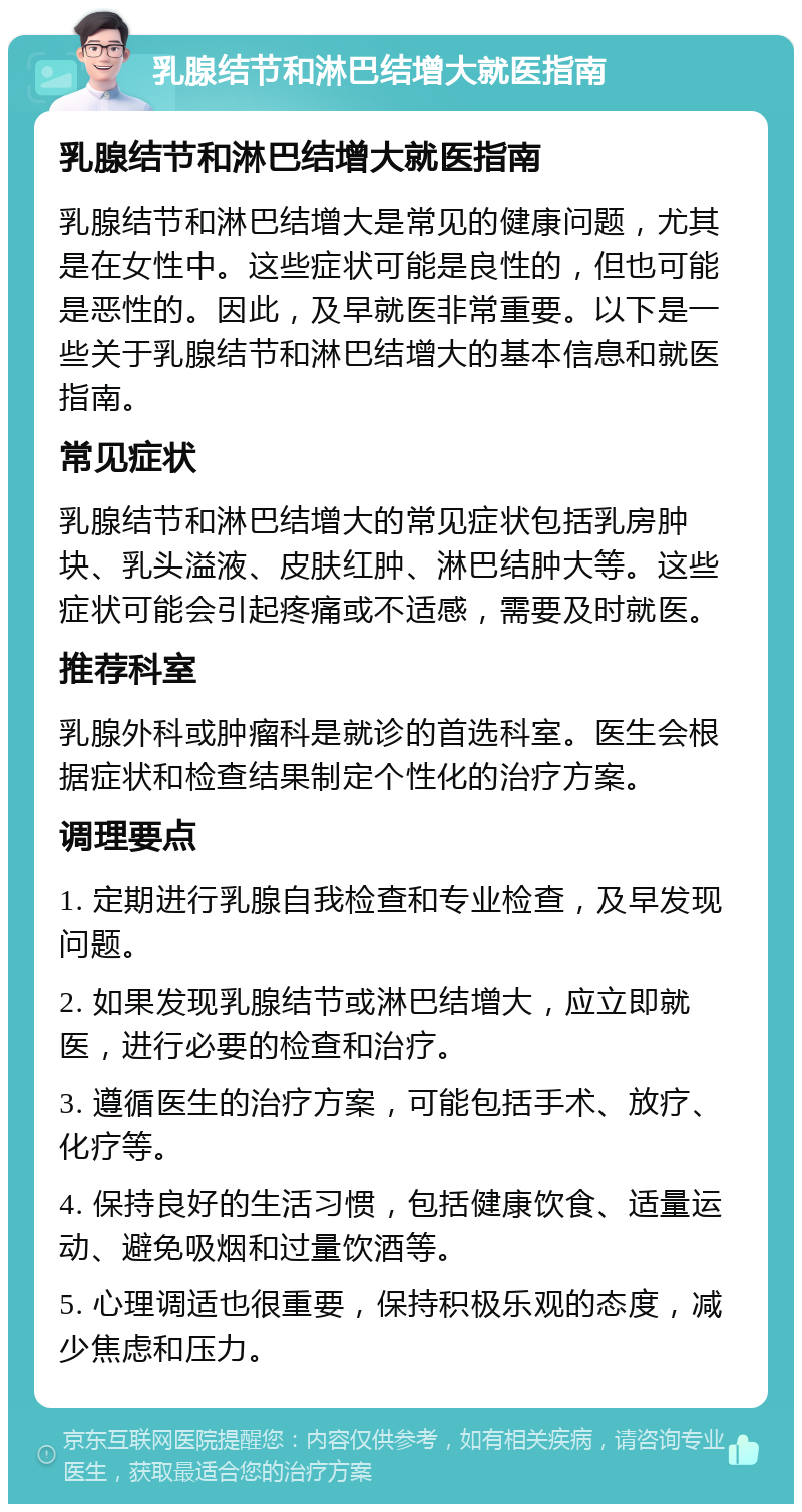 乳腺结节和淋巴结增大就医指南 乳腺结节和淋巴结增大就医指南 乳腺结节和淋巴结增大是常见的健康问题，尤其是在女性中。这些症状可能是良性的，但也可能是恶性的。因此，及早就医非常重要。以下是一些关于乳腺结节和淋巴结增大的基本信息和就医指南。 常见症状 乳腺结节和淋巴结增大的常见症状包括乳房肿块、乳头溢液、皮肤红肿、淋巴结肿大等。这些症状可能会引起疼痛或不适感，需要及时就医。 推荐科室 乳腺外科或肿瘤科是就诊的首选科室。医生会根据症状和检查结果制定个性化的治疗方案。 调理要点 1. 定期进行乳腺自我检查和专业检查，及早发现问题。 2. 如果发现乳腺结节或淋巴结增大，应立即就医，进行必要的检查和治疗。 3. 遵循医生的治疗方案，可能包括手术、放疗、化疗等。 4. 保持良好的生活习惯，包括健康饮食、适量运动、避免吸烟和过量饮酒等。 5. 心理调适也很重要，保持积极乐观的态度，减少焦虑和压力。