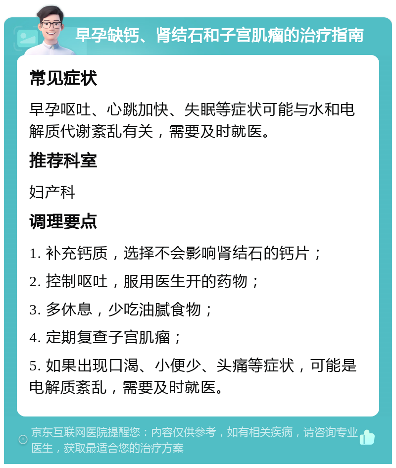 早孕缺钙、肾结石和子宫肌瘤的治疗指南 常见症状 早孕呕吐、心跳加快、失眠等症状可能与水和电解质代谢紊乱有关，需要及时就医。 推荐科室 妇产科 调理要点 1. 补充钙质，选择不会影响肾结石的钙片； 2. 控制呕吐，服用医生开的药物； 3. 多休息，少吃油腻食物； 4. 定期复查子宫肌瘤； 5. 如果出现口渴、小便少、头痛等症状，可能是电解质紊乱，需要及时就医。