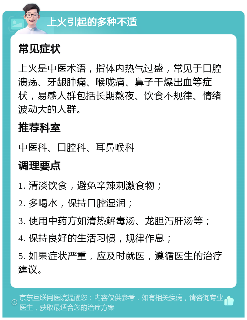 上火引起的多种不适 常见症状 上火是中医术语，指体内热气过盛，常见于口腔溃疡、牙龈肿痛、喉咙痛、鼻子干燥出血等症状，易感人群包括长期熬夜、饮食不规律、情绪波动大的人群。 推荐科室 中医科、口腔科、耳鼻喉科 调理要点 1. 清淡饮食，避免辛辣刺激食物； 2. 多喝水，保持口腔湿润； 3. 使用中药方如清热解毒汤、龙胆泻肝汤等； 4. 保持良好的生活习惯，规律作息； 5. 如果症状严重，应及时就医，遵循医生的治疗建议。