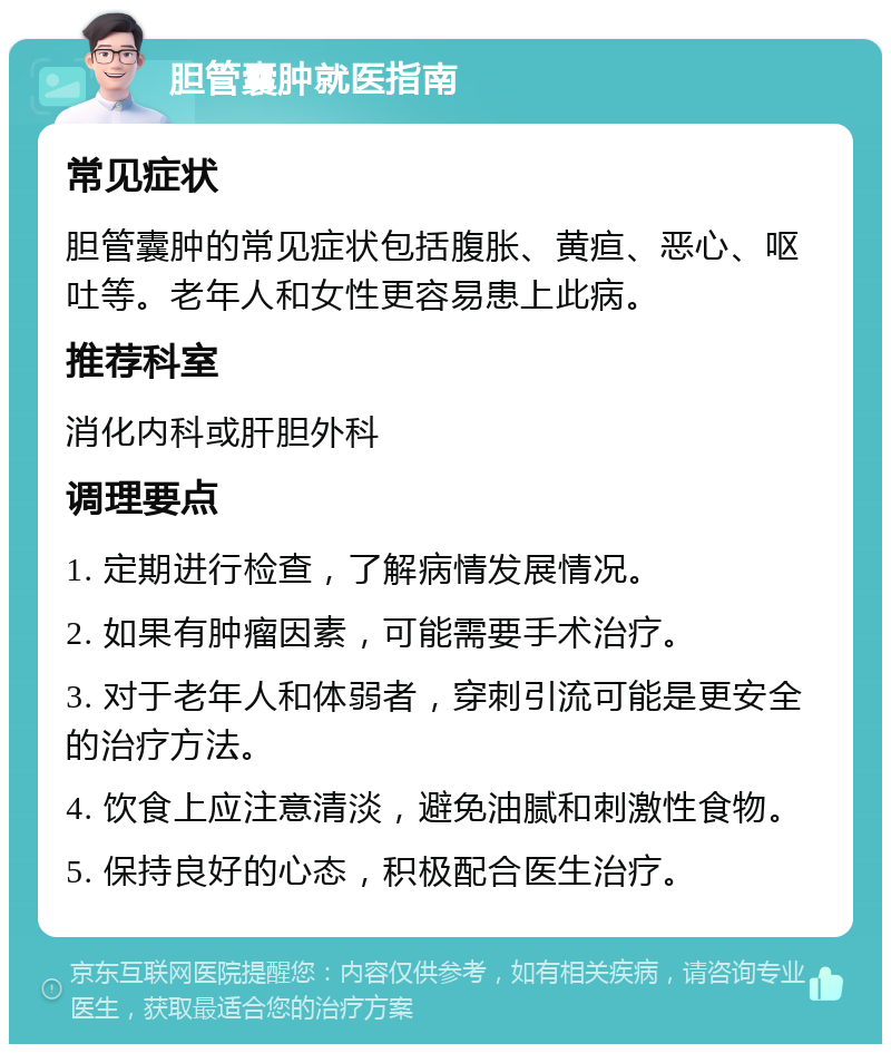 胆管囊肿就医指南 常见症状 胆管囊肿的常见症状包括腹胀、黄疸、恶心、呕吐等。老年人和女性更容易患上此病。 推荐科室 消化内科或肝胆外科 调理要点 1. 定期进行检查，了解病情发展情况。 2. 如果有肿瘤因素，可能需要手术治疗。 3. 对于老年人和体弱者，穿刺引流可能是更安全的治疗方法。 4. 饮食上应注意清淡，避免油腻和刺激性食物。 5. 保持良好的心态，积极配合医生治疗。