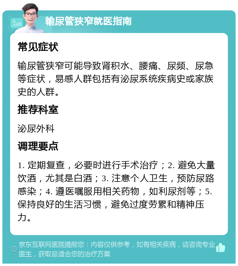 输尿管狭窄就医指南 常见症状 输尿管狭窄可能导致肾积水、腰痛、尿频、尿急等症状，易感人群包括有泌尿系统疾病史或家族史的人群。 推荐科室 泌尿外科 调理要点 1. 定期复查，必要时进行手术治疗；2. 避免大量饮酒，尤其是白酒；3. 注意个人卫生，预防尿路感染；4. 遵医嘱服用相关药物，如利尿剂等；5. 保持良好的生活习惯，避免过度劳累和精神压力。