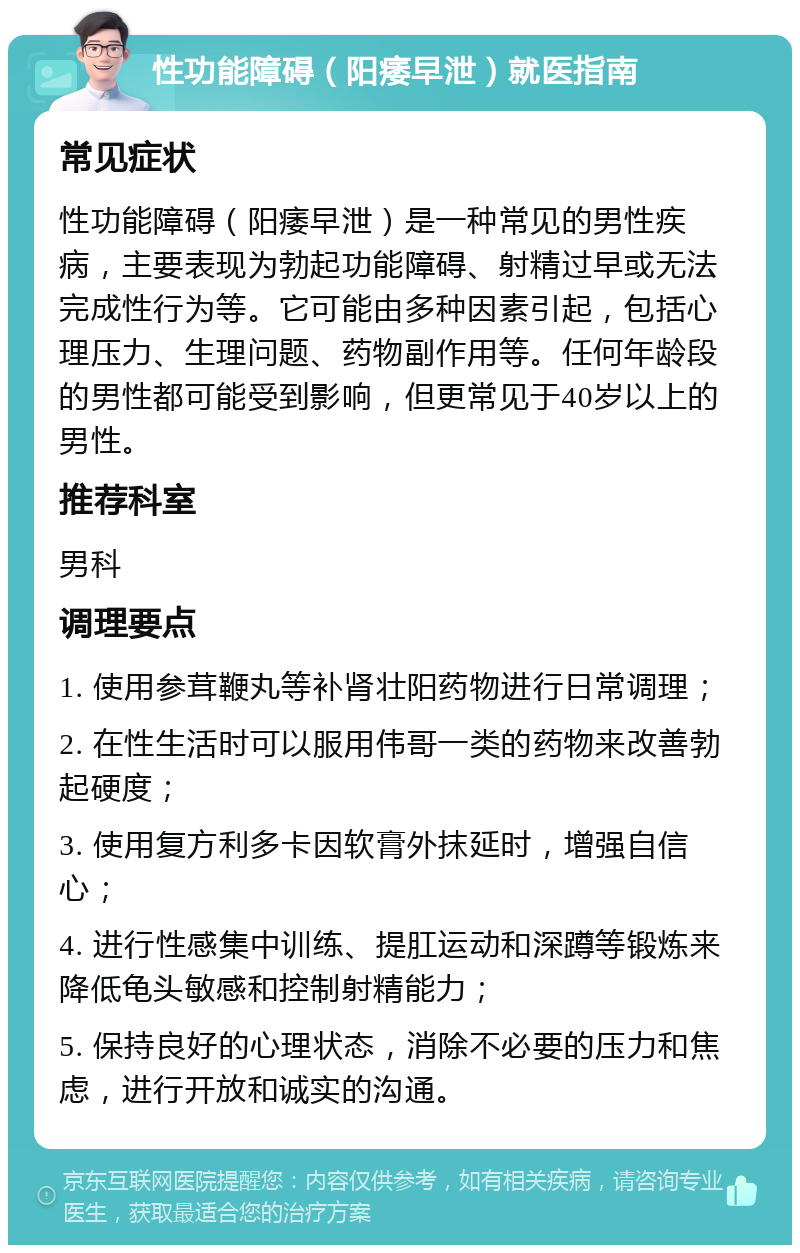 性功能障碍（阳痿早泄）就医指南 常见症状 性功能障碍（阳痿早泄）是一种常见的男性疾病，主要表现为勃起功能障碍、射精过早或无法完成性行为等。它可能由多种因素引起，包括心理压力、生理问题、药物副作用等。任何年龄段的男性都可能受到影响，但更常见于40岁以上的男性。 推荐科室 男科 调理要点 1. 使用参茸鞭丸等补肾壮阳药物进行日常调理； 2. 在性生活时可以服用伟哥一类的药物来改善勃起硬度； 3. 使用复方利多卡因软膏外抹延时，增强自信心； 4. 进行性感集中训练、提肛运动和深蹲等锻炼来降低龟头敏感和控制射精能力； 5. 保持良好的心理状态，消除不必要的压力和焦虑，进行开放和诚实的沟通。