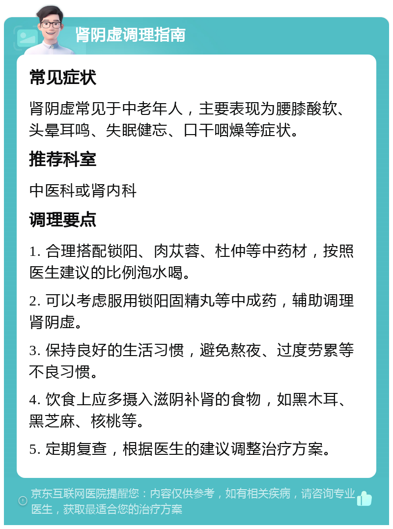 肾阴虚调理指南 常见症状 肾阴虚常见于中老年人，主要表现为腰膝酸软、头晕耳鸣、失眠健忘、口干咽燥等症状。 推荐科室 中医科或肾内科 调理要点 1. 合理搭配锁阳、肉苁蓉、杜仲等中药材，按照医生建议的比例泡水喝。 2. 可以考虑服用锁阳固精丸等中成药，辅助调理肾阴虚。 3. 保持良好的生活习惯，避免熬夜、过度劳累等不良习惯。 4. 饮食上应多摄入滋阴补肾的食物，如黑木耳、黑芝麻、核桃等。 5. 定期复查，根据医生的建议调整治疗方案。