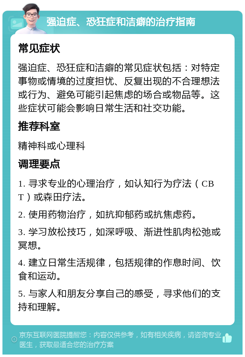 强迫症、恐狂症和洁癖的治疗指南 常见症状 强迫症、恐狂症和洁癖的常见症状包括：对特定事物或情境的过度担忧、反复出现的不合理想法或行为、避免可能引起焦虑的场合或物品等。这些症状可能会影响日常生活和社交功能。 推荐科室 精神科或心理科 调理要点 1. 寻求专业的心理治疗，如认知行为疗法（CBT）或森田疗法。 2. 使用药物治疗，如抗抑郁药或抗焦虑药。 3. 学习放松技巧，如深呼吸、渐进性肌肉松弛或冥想。 4. 建立日常生活规律，包括规律的作息时间、饮食和运动。 5. 与家人和朋友分享自己的感受，寻求他们的支持和理解。