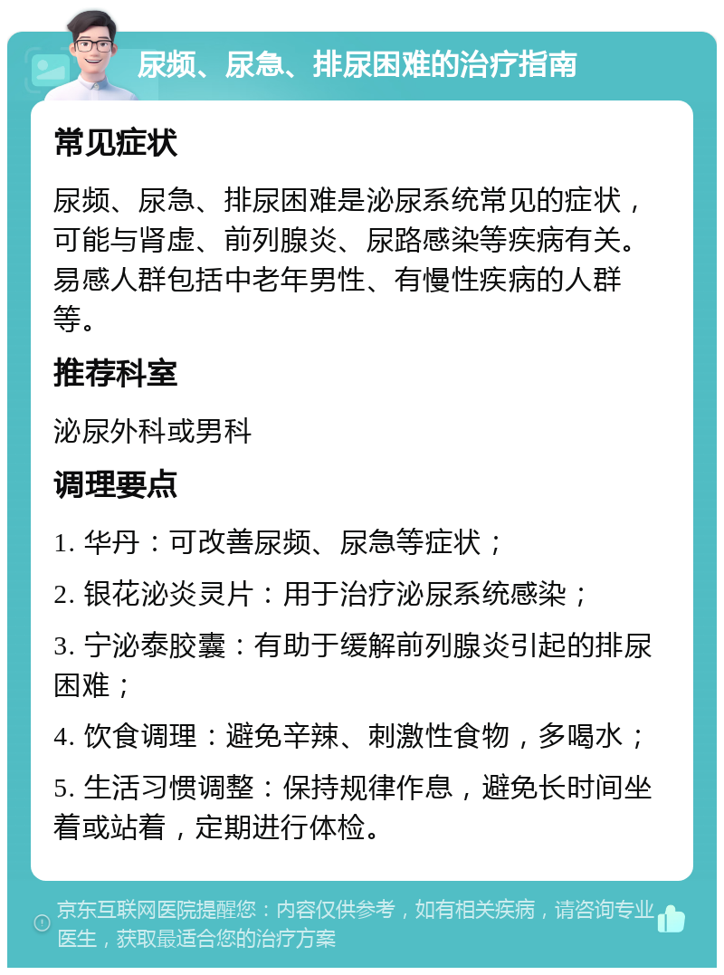 尿频、尿急、排尿困难的治疗指南 常见症状 尿频、尿急、排尿困难是泌尿系统常见的症状，可能与肾虚、前列腺炎、尿路感染等疾病有关。易感人群包括中老年男性、有慢性疾病的人群等。 推荐科室 泌尿外科或男科 调理要点 1. 华丹：可改善尿频、尿急等症状； 2. 银花泌炎灵片：用于治疗泌尿系统感染； 3. 宁泌泰胶囊：有助于缓解前列腺炎引起的排尿困难； 4. 饮食调理：避免辛辣、刺激性食物，多喝水； 5. 生活习惯调整：保持规律作息，避免长时间坐着或站着，定期进行体检。