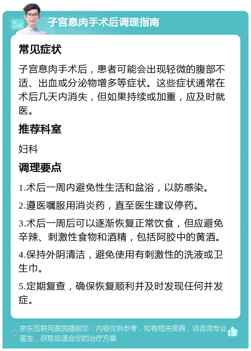 子宫息肉手术后调理指南 常见症状 子宫息肉手术后，患者可能会出现轻微的腹部不适、出血或分泌物增多等症状。这些症状通常在术后几天内消失，但如果持续或加重，应及时就医。 推荐科室 妇科 调理要点 1.术后一周内避免性生活和盆浴，以防感染。 2.遵医嘱服用消炎药，直至医生建议停药。 3.术后一周后可以逐渐恢复正常饮食，但应避免辛辣、刺激性食物和酒精，包括阿胶中的黄酒。 4.保持外阴清洁，避免使用有刺激性的洗液或卫生巾。 5.定期复查，确保恢复顺利并及时发现任何并发症。