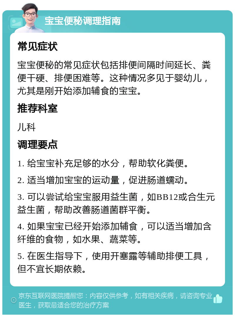 宝宝便秘调理指南 常见症状 宝宝便秘的常见症状包括排便间隔时间延长、粪便干硬、排便困难等。这种情况多见于婴幼儿，尤其是刚开始添加辅食的宝宝。 推荐科室 儿科 调理要点 1. 给宝宝补充足够的水分，帮助软化粪便。 2. 适当增加宝宝的运动量，促进肠道蠕动。 3. 可以尝试给宝宝服用益生菌，如BB12或合生元益生菌，帮助改善肠道菌群平衡。 4. 如果宝宝已经开始添加辅食，可以适当增加含纤维的食物，如水果、蔬菜等。 5. 在医生指导下，使用开塞露等辅助排便工具，但不宜长期依赖。