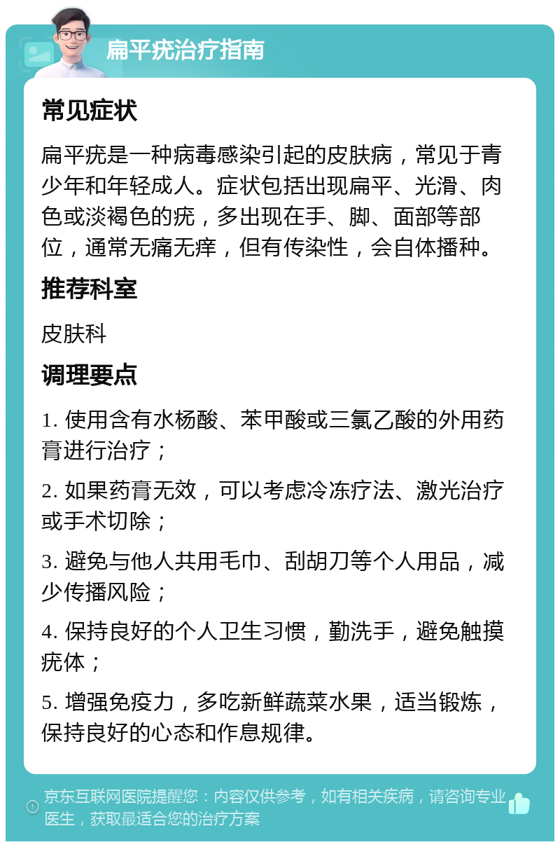 扁平疣治疗指南 常见症状 扁平疣是一种病毒感染引起的皮肤病，常见于青少年和年轻成人。症状包括出现扁平、光滑、肉色或淡褐色的疣，多出现在手、脚、面部等部位，通常无痛无痒，但有传染性，会自体播种。 推荐科室 皮肤科 调理要点 1. 使用含有水杨酸、苯甲酸或三氯乙酸的外用药膏进行治疗； 2. 如果药膏无效，可以考虑冷冻疗法、激光治疗或手术切除； 3. 避免与他人共用毛巾、刮胡刀等个人用品，减少传播风险； 4. 保持良好的个人卫生习惯，勤洗手，避免触摸疣体； 5. 增强免疫力，多吃新鲜蔬菜水果，适当锻炼，保持良好的心态和作息规律。