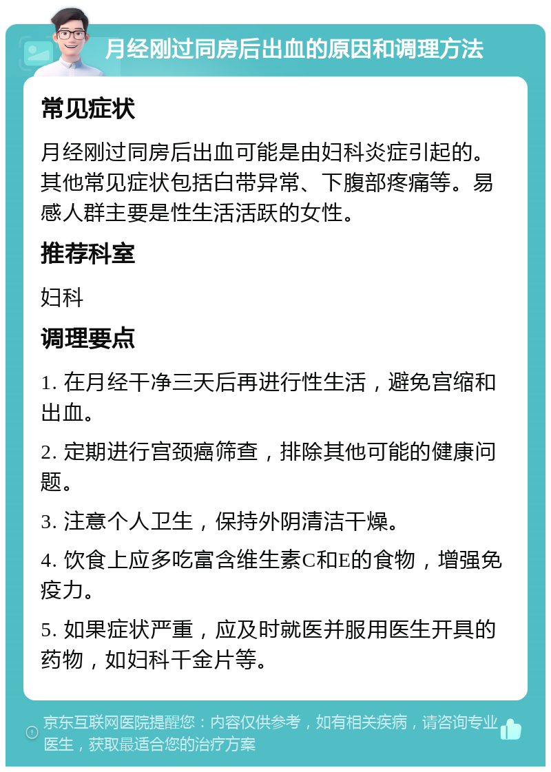 月经刚过同房后出血的原因和调理方法 常见症状 月经刚过同房后出血可能是由妇科炎症引起的。其他常见症状包括白带异常、下腹部疼痛等。易感人群主要是性生活活跃的女性。 推荐科室 妇科 调理要点 1. 在月经干净三天后再进行性生活，避免宫缩和出血。 2. 定期进行宫颈癌筛查，排除其他可能的健康问题。 3. 注意个人卫生，保持外阴清洁干燥。 4. 饮食上应多吃富含维生素C和E的食物，增强免疫力。 5. 如果症状严重，应及时就医并服用医生开具的药物，如妇科千金片等。