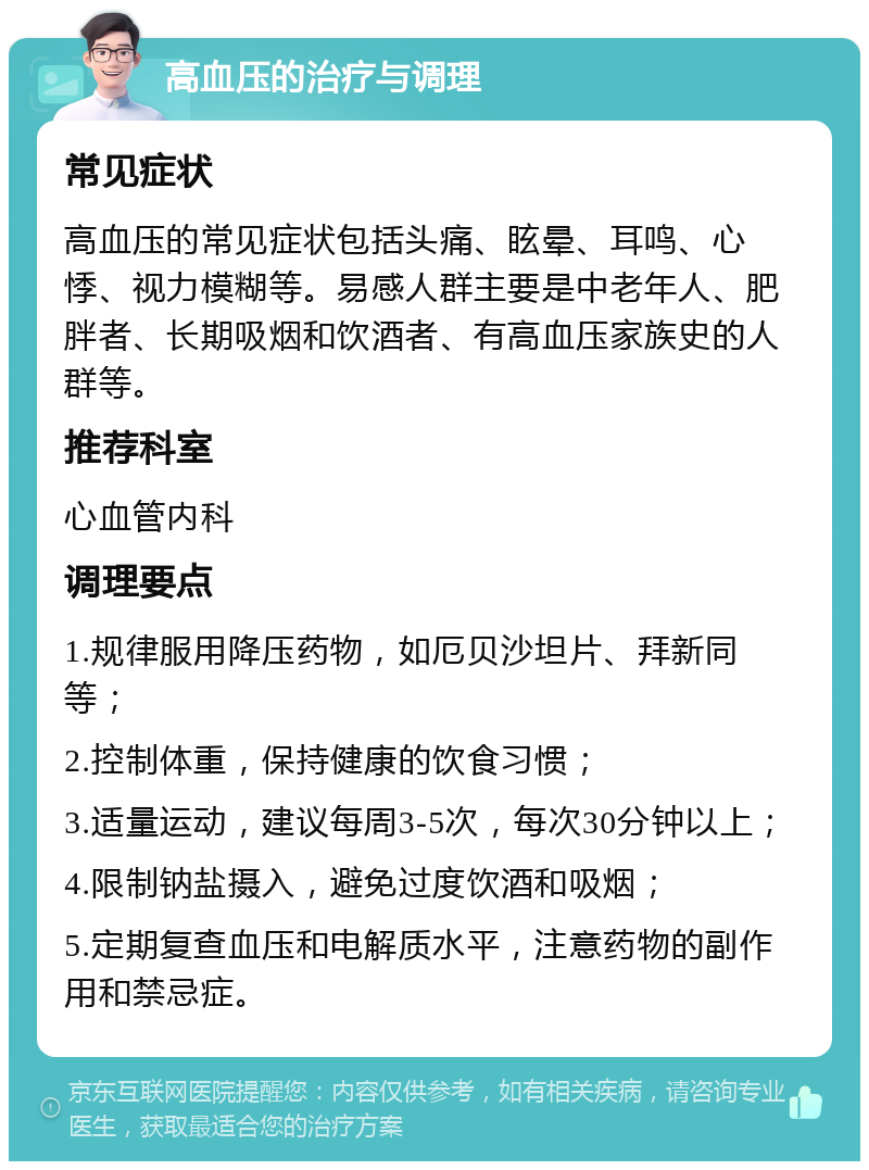 高血压的治疗与调理 常见症状 高血压的常见症状包括头痛、眩晕、耳鸣、心悸、视力模糊等。易感人群主要是中老年人、肥胖者、长期吸烟和饮酒者、有高血压家族史的人群等。 推荐科室 心血管内科 调理要点 1.规律服用降压药物，如厄贝沙坦片、拜新同等； 2.控制体重，保持健康的饮食习惯； 3.适量运动，建议每周3-5次，每次30分钟以上； 4.限制钠盐摄入，避免过度饮酒和吸烟； 5.定期复查血压和电解质水平，注意药物的副作用和禁忌症。