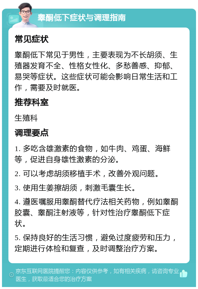 睾酮低下症状与调理指南 常见症状 睾酮低下常见于男性，主要表现为不长胡须、生殖器发育不全、性格女性化、多愁善感、抑郁、易哭等症状。这些症状可能会影响日常生活和工作，需要及时就医。 推荐科室 生殖科 调理要点 1. 多吃含雄激素的食物，如牛肉、鸡蛋、海鲜等，促进自身雄性激素的分泌。 2. 可以考虑胡须移植手术，改善外观问题。 3. 使用生姜擦胡须，刺激毛囊生长。 4. 遵医嘱服用睾酮替代疗法相关药物，例如睾酮胶囊、睾酮注射液等，针对性治疗睾酮低下症状。 5. 保持良好的生活习惯，避免过度疲劳和压力，定期进行体检和复查，及时调整治疗方案。