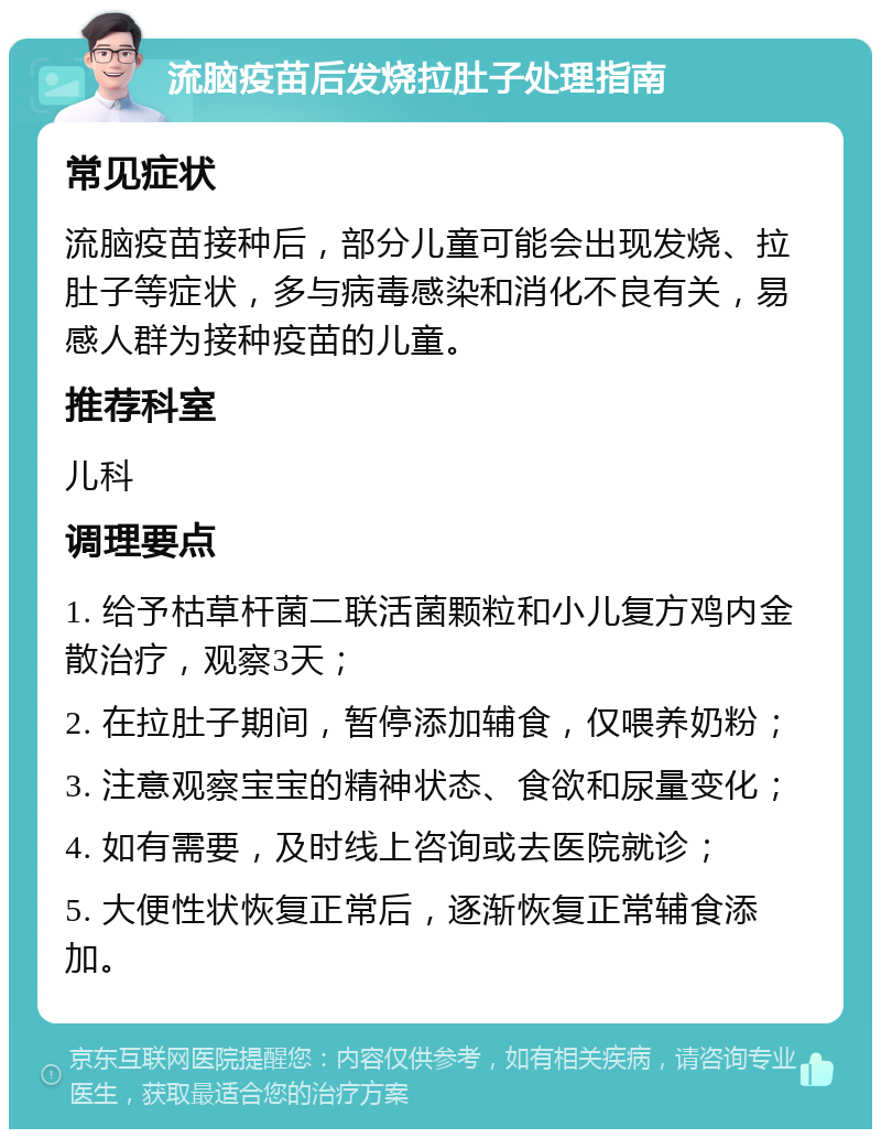 流脑疫苗后发烧拉肚子处理指南 常见症状 流脑疫苗接种后，部分儿童可能会出现发烧、拉肚子等症状，多与病毒感染和消化不良有关，易感人群为接种疫苗的儿童。 推荐科室 儿科 调理要点 1. 给予枯草杆菌二联活菌颗粒和小儿复方鸡内金散治疗，观察3天； 2. 在拉肚子期间，暂停添加辅食，仅喂养奶粉； 3. 注意观察宝宝的精神状态、食欲和尿量变化； 4. 如有需要，及时线上咨询或去医院就诊； 5. 大便性状恢复正常后，逐渐恢复正常辅食添加。